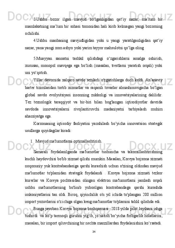 3.Ushbu   bozor   ilgari   mavjud   bo‘lganligidan   qat’iy   nazar,   ma’lum   bir
mamlakatning ma’lum bir sohasi  tomonidan hali  kirib kelmagan yangi bozorning
ochilishi. 
4.Ushbu   manbaning   mavjudligidan   yoki   u   yangi   yaratilganligidan   qat’iy
nazar, yana yangi xom ashyo yoki yarim tayyor mahsulotni qo‘lga oling 
5.Muayyan   sanoatni   tashkil   qilishdagi   o‘zgarishlarni   amalga   oshirish,
xususan,   monopol   mavqega   ega   bo‘lish   (masalan,   trestlarni   yaratish   orqali)   yoki
uni yo‘qotish.
Yillar davomida xalqaro savdo sezilarli o'zgarishlarga duch keldi. An ʼ anaviy
barter   tizimlaridan   tortib   xizmatlar   va   raqamli   tovarlar   almashinuvigacha   bo ʻ lgan
global   savdo   evolyutsiyasi   insonning   zukkoligi   va   innovatsiyalarining   dalilidir.
Tez   texnologik   taraqqiyot   va   bir-biri   bilan   bog'langan   iqtisodiyotlar   davrida
savdoda   innovatsiyalarni   rivojlantiruvchi   madaniyatni   tarbiyalash   muhim
ahamiyatga ega.
Korxonaning   iqtisodiy   faoliyatini   yaxshilash   bo’yicha   innovatsion   strategik
usullarga quyidagilar kiradi:
1. Mavjud ma'lumotlarni optimallashtirish.
Samarali   foydalanilganda   ma'lumotlar   tushuncha   va   takomillashtirishning
kuchli haydovchisi bo'lib xizmat qilishi mumkin.   Masalan, Koreya bojxona xizmati
noqonuniy yuk kontrabandasiga qarshi kurashish uchun o'zining oldindan mavjud
ma'lumotlar   to'plamidan   strategik   foydalandi   .   Koreya   bojxona   xizmati   tezkor
kurerlar   va   Koreya   pochtasidan   olingan   elektron   ma'lumotlarni   jamlash   orqali
ushbu   ma'lumotlarning   bo'linib   yuborilgan   kontrabandaga   qarshi   kurashda
imkoniyatlarini   tan   oldi.   Biroq,   qiyinchilik   o'n   yil   ichida   to'plangan   200   million
import yozuvlarini o'z ichiga olgan keng ma'lumotlar to'plamini tahlil qilishda edi.
Bunga javoban Koreya bojxona boshqarmasi   2018-yilda pilot loyihani ishga
tushirdi  va ko‘p tarmoqli guruhni yig‘ib, jo‘natish bo‘yicha firibgarlik holatlarini,
masalan, bir import qiluvchining bir nechta manzillardan foydalanishini ko‘rsatadi.
34 