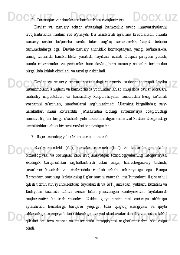 2. Tarmoqlar va idoralararo hamkorlikni rivojlantirish
Davlat   va   xususiy   sektor   o'rtasidagi   hamkorlik   savdo   innovatsiyalarini
rivojlantirishda   muhim   rol   o'ynaydi.   Bu   hamkorlik   ajralmas   hisoblanadi,   chunki
xususiy   sektor   ko'pincha   savdo   bilan   bog'liq   samarasizlik   haqida   bebaho
tushunchalarga   ega.   Davlat-xususiy   sheriklik   kontseptsiyasi   yangi   bo'lmasa-da,
uning   zamirida   hamkorlikda   yaratish,   loyihani   ishlab   chiqish   jarayoni   yotadi,
bunda   muammolar   va   yechimlar   ham   davlat,   ham   xususiy   shaxslar   tomonidan
birgalikda ishlab chiqiladi va amalga oshiriladi.
Davlat   va   xususiy   sektor   ishtirokidagi   inklyuziv   muloqotlar   orqali   loyiha
muammolarni aniqlash va hamkorlikda yechimlar ishlab chiqishda davlat idoralari,
mahalliy   importchilar   va   transmilliy   korporatsiyalar   tomonidan   keng   ko‘lamli
yordamni   ta’minlab,   manfaatlarni   uyg‘unlashtirdi.   Ularning   birgalikdagi   sa'y-
harakatlari   shuni   ko'rsatdiki,   jo'natishdan   oldingi   avtorizatsiya   bosqichidagi
nomuvofiq, bir-biriga o'xshash yoki takrorlanadigan mahsulot kodlari chegaradagi
kechikishlar uchun birinchi navbatda javobgardir.
3. Ilg'or texnologiyalar bilan tajriba o'tkazish.
Sun'iy   intellekt   (AI),   narsalar   interneti   (IoT)   va   taqsimlangan   daftar
texnologiyasi   va   boshqalar   kabi   rivojlanayotgan   texnologiyalarning   integratsiyasi
ekologik   barqarorlikni   rag'batlantirish   bilan   birga,   transchegaraviy   tashish,
tovarlarni   kuzatish   va   tekshirishda   inqilob   qilish   imkoniyatiga   ega.   Bunga
Rotterdam portining  kelajakning ilg‘or portini yaratish , ma’lumotlarni ilg‘or tahlil
qilish uchun sun’iy intellektdan foydalanish va IoT, jumladan, yuklarni kuzatish va
faoliyatni   kuzatish   uchun   sensor   bilan   jihozlangan   konteynerdan   foydalanish
majburiyatini   keltirish   mumkin.   Ushbu   g'oya   portni   nol   emissiya   ob'ektiga
aylantirish,   kemalarga   barqaror   yoqilg'i,   toza   qirg'oq   energiyasi   va   qayta
tiklanadigan energiya bilan ishlaydigan zaryad stantsiyalaridan foydalanishni taklif
qilishni   va   toza   sanoat   va   transportda   taraqqiyotni   rag'batlantirishni   o'z   ichiga
oladi.
35 