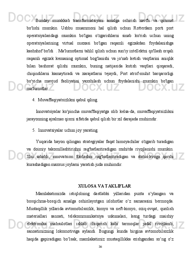 Bunday   murakkab   transformatsiyani   amalga   oshirish   xavfli   va   qimmat
bo'lishi   mumkin.   Ushbu   muammoni   hal   qilish   uchun   Rotterdam   porti   port
operatsiyalaridagi   mumkin   bo'lgan   o'zgarishlarni   sinab   ko'rish   uchun   uning
operatsiyalarining   virtual   nusxasi   bo'lgan   raqamli   egizakdan   foydalanishga
kashshof bo'ldi  . Ma'lumotlarni tahlil qilish uchun sun'iy intellektni qo'llash orqali
raqamli   egizak   kemaning   optimal   bog'lanishi   va   jo'nab   ketish   vaqtlarini   aniqlik
bilan   bashorat   qilishi   mumkin,   buning   natijasida   kutish   vaqtlari   qisqaradi,
chiqindilarni   kamaytiradi   va   xarajatlarni   tejaydi,   Port   atrof-muhit   barqarorligi
bo'yicha   mavjud   faoliyatini   yaxshilash   uchun   foydalanishi   mumkin   bo'lgan
ma'lumotlar.
4. Muvaffaqiyatsizlikni qabul qiling.
Innovatsiyalar   ko'pincha   muvaffaqiyatga   olib   kelsa-da,   muvaffaqiyatsizlikni
jarayonning ajralmas qismi sifatida qabul qilish bir xil darajada muhimdir.
5. Innovatsiyalar uchun joy yarating.
Yuqorida   bayon   qilingan   strategiyalar   faqat   himoyachilar   o'zgarib   turadigan
va   doimiy   takomillashtirishni   rag'batlantiradigan   muhitda   rivojlanishi   mumkin.
Shu   sababli,   innovatsion   fikrlashni   rag'batlantiradigan   va   status-kvoga   qarshi
kurashadigan maxsus joylarni yaratish juda muhimdir.
XULOSA VA TAKLIFLAR
Mamlakatimizda   istiqlolning   dastlabki   yillaridan   puxta   o‘ylangan   va
bosqichma-bosqich   amalga   oshirilayotgan   islohotlar   o‘z   samarasini   bermoqda.
Mustaqillik   yillarida   avtomobilsozlik,   kimyo   va   neft-kimyo,   oziq-ovqat,   qurilish
materiallari   sanoati,   telekommunikatsiya   uskunalari,   keng   turdagi   maishiy
elektronika   mahsulotlari   ishlab   chiqarish   kabi   tarmoqlar   jadal   rivojlanib,
sanoatimizning   lokomotiviga   aylandi.   Bugungi   kunda   birgina   avtomobilsozlik
haqida   gapiradigan   bo‘lsak,   mamlakatimiz   mustaqillikka   erishgandan   so‘ng   o‘z
36 