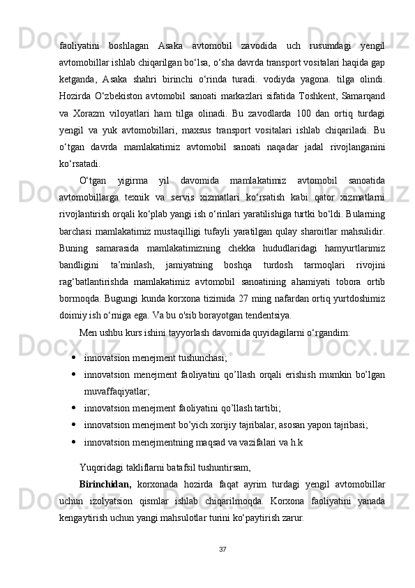 faoliyatini   boshlagan   Asaka   avtomobil   zavodida   uch   rusumdagi   yengil
avtomobillar ishlab chiqarilgan bo‘lsa, o‘sha davrda transport vositalari haqida gap
ketganda,   Asaka   shahri   birinchi   o‘rinda   turadi.   vodiyda   yagona.   tilga   olindi.
Hozirda   O‘zbekiston   avtomobil   sanoati   markazlari   sifatida   Toshkent,   Samarqand
va   Xorazm   viloyatlari   ham   tilga   olinadi.   Bu   zavodlarda   100   dan   ortiq   turdagi
yengil   va   yuk   avtomobillari,   maxsus   transport   vositalari   ishlab   chiqariladi.   Bu
o‘tgan   davrda   mamlakatimiz   avtomobil   sanoati   naqadar   jadal   rivojlanganini
ko‘rsatadi.
O‘tgan   yigirma   yil   davomida   mamlakatimiz   avtomobil   sanoatida
avtomobillarga   texnik   va   servis   xizmatlari   ko‘rsatish   kabi   qator   xizmatlarni
rivojlantirish orqali ko‘plab yangi ish o‘rinlari yaratilishiga turtki bo‘ldi. Bularning
barchasi  mamlakatimiz mustaqilligi  tufayli  yaratilgan qulay sharoitlar mahsulidir.
Buning   samarasida   mamlakatimizning   chekka   hududlaridagi   hamyurtlarimiz
bandligini   ta’minlash,   jamiyatning   boshqa   turdosh   tarmoqlari   rivojini
rag‘batlantirishda   mamlakatimiz   avtomobil   sanoatining   ahamiyati   tobora   ortib
bormoqda. Bugungi kunda korxona tizimida 27 ming nafardan ortiq yurtdoshimiz
doimiy ish o‘rniga ega. Va bu o'sib borayotgan tendentsiya.
Men ushbu kurs ishini tayyorlash davomida quyidagilarni o‘rgandim:
 innovatsion menejment tushunchasi;
 innovatsion   menejment   faoliyatini   qo’llash   orqali   erishish   mumkin   bo’lgan
muvaffaqiyatlar;
 innovatsion menejment faoliyatini qo’llash tartibi;
 innovatsion menejment bo’yich xorijiy tajribalar, asosan yapon tajribasi;
 innovatsion menejmentning maqsad va vazifalari va h.k
Yuqoridagi takliflarni batafsil tushuntirsam,
Birinchidan,   korxonada   hozirda   faqat   ayrim   turdagi   yengil   avtomobillar
uchun   izolyatsion   qismlar   ishlab   chiqarilmoqda.   Korxona   faoliyatini   yanada
kengaytirish uchun yangi mahsulotlar turini ko‘paytirish zarur.
37 