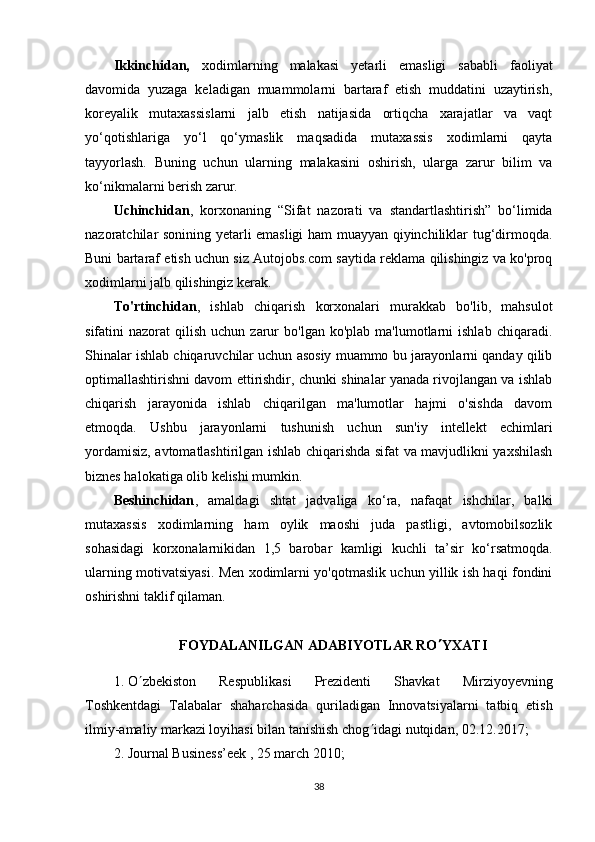 Ikkinchidan,   xodimlarning   malakasi   yetarli   emasligi   sababli   faoliyat
davomida   yuzaga   keladigan   muammolarni   bartaraf   etish   muddatini   uzaytirish,
koreyalik   mutaxassislarni   jalb   etish   natijasida   ortiqcha   xarajatlar   va   vaqt
yo‘qotishlariga   yo‘l   qo‘ymaslik   maqsadida   mutaxassis   xodimlarni   qayta
tayyorlash.   Buning   uchun   ularning   malakasini   oshirish,   ularga   zarur   bilim   va
ko‘nikmalarni berish zarur.
Uchinchidan ,   korxonaning   “Sifat   nazorati   va   standartlashtirish”   bo‘limida
nazoratchilar sonining yetarli emasligi ham muayyan qiyinchiliklar tug‘dirmoqda.
Buni bartaraf etish uchun siz Autojobs.com saytida reklama qilishingiz va ko'proq
xodimlarni jalb qilishingiz kerak.
To'rtinchidan ,   ishlab   chiqarish   korxonalari   murakkab   bo'lib,   mahsulot
sifatini   nazorat   qilish   uchun  zarur   bo'lgan  ko'plab  ma'lumotlarni   ishlab  chiqaradi.
Shinalar ishlab chiqaruvchilar uchun asosiy muammo bu jarayonlarni qanday qilib
optimallashtirishni davom ettirishdir, chunki shinalar yanada rivojlangan va ishlab
chiqarish   jarayonida   ishlab   chiqarilgan   ma'lumotlar   hajmi   o'sishda   davom
etmoqda.   Ushbu   jarayonlarni   tushunish   uchun   sun'iy   intellekt   echimlari
yordamisiz, avtomatlashtirilgan ishlab chiqarishda sifat va mavjudlikni yaxshilash
biznes halokatiga olib kelishi mumkin.
Beshinchidan ,   amaldagi   shtat   jadvaliga   ko‘ra,   nafaqat   ishchilar,   balki
mutaxassis   xodimlarning   ham   oylik   maoshi   juda   pastligi,   avtomobilsozlik
sohasidagi   korxonalarnikidan   1,5   barobar   kamligi   kuchli   ta’sir   ko‘rsatmoqda.
ularning motivatsiyasi. Men xodimlarni yo'qotmaslik uchun yillik ish haqi fondini
oshirishni taklif qilaman.
FOYDALANILGAN ADABIYOTLAR RO  YXATI
1. O  zbekiston   Respublikasi   Prezidenti   Shavkat   Mirziyoyevning
Toshkentdagi   Talabalar   shaharchasida   quriladigan   Innovatsiyalarni   tatbiq   etish
ilmiy-amaliy markazi loyihasi bilan tanishish chog  idagi nutqidan, 02.12.2017;
2. Journal Business’eek , 25 march 2010;
38 