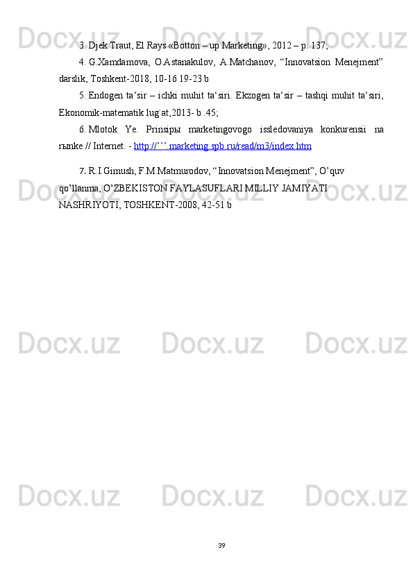 3. Djek Traut, El Rays «Botton – up Marketing», 2012 – p. 137;
4. G.Xamdamova,   O.Astanakulov,   A.Matchanov,   “Innovatsion   Menejment”
darslik, Toshkent-2018, 10-16 19-23 b
5. Endogen   ta‘sir   –   ichki   muhit   ta‘siri.  Ekzogen   ta‘sir   –  tashqi   muhit   ta‘siri,
Ekonomik-matematik lug`at,2013- b .45;
6. Mlotok   Ye.   Prinsip ы   marketingovogo   issledovaniya   konkurensii   na
r ы nke // Internet. -  http://’’’.marketing.spb.ru/read/m3/index.htm
7. R . I . Gimush ,  F . M . Matmurodov , “ Innovatsion   Menejment ”,  O ’ quv  
qo ’ llanma ,  O ’ ZBEKISTON   FAYLASUFLARI   MILLIY   JAMIYATI  
NASHRIYOTI ,  TOSHKENT -2008, 42-51  b
39 
