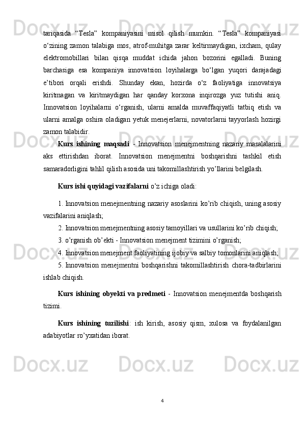 tariqasida   “Tesla”   kompaniyasini   misol   qilish   mumkin.   “Tesla”   kompaniyasi
o‘zining   zamon   talabiga   mos,   atrof-muhitga   zarar   keltirmaydigan,   ixcham,   qulay
elektromobillari   bilan   qisqa   muddat   ichida   jahon   bozorini   egalladi.   Buning
barchasiga   esa   kompaniya   innovatsion   loyihalarga   bo‘lgan   yuqori   darajadagi
e’tibori   orqali   erishdi.   Shunday   ekan,   hozirda   o‘z   faoliyatiga   innovatsiya
kiritmagan   va   kiritmaydigan   har   qanday   korxona   inqirozga   yuz   tutishi   aniq.
Innovatsion   loyihalarni   o‘rganish,   ularni   amalda   muvaffaqiyatli   tatbiq   etish   va
ularni   amalga   oshira  oladigan   yetuk   menejerlarni,   novatorlarni   tayyorlash   hozirgi
zamon talabidir.
Kurs   ishining   maqsadi   -   Innovatsion   menejmentning   nazariy   masalalarini
aks   ettirishdan   iborat.   Innovatsion   menejmentni   boshqarishni   tashkil   etish
samaradorligini tahlil qilish asosida uni takomillashtirish yo’llarini belgilash. 
Kurs ishi quyidagi vazifalarni  o’z ichiga oladi: 
1. Innovatsion menejmentning nazariy asoslarini ko’rib chiqish, uning asosiy
vazifalarini aniqlash; 
2. Innovatsion menejmentning asosiy tamoyillari va usullarini ko’rib chiqish; 
3. o’rganish ob’ekti - Innovatsion menejment tizimini o’rganish; 
4. Innovatsion menejment faoliyatining ijobiy va salbiy tomonlarini aniqlash; 
5. Innovatsion   menejmentni   boshqarishni   takomillashtirish   chora-tadbirlarini
ishlab chiqish. 
Kurs   ishining   obyekti   va   predmeti   -   Innovatsion   menejmentda   boshqarish
tizimi. 
Kurs   ishining   tuzilishi :   ish   kirish,   asosiy   qism,   xulosa   va   foydalanilgan
adabiyotlar ro’yxatidan iborat.
4 