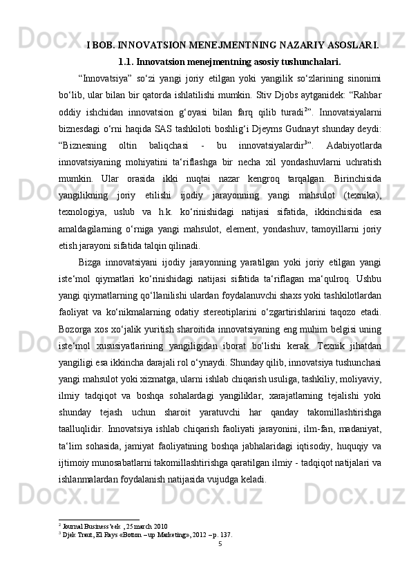 I BOB. INNOVATSION MENEJMENTNING NAZARIY ASOSLARI.
1. 1. Innovatsion menejmentning asosiy tushunchalari.
“Innovatsiya”   so‘zi   yangi   joriy   etilgan   yoki   yangilik   so‘zlarining   sinonimi
bo‘lib, ular bilan bir qatorda ishlatilishi  mumkin. Stiv Djobs aytganidek: “Rahbar
oddiy   ishchidan   innovatsion   g‘oyasi   bilan   farq   qilib   turadi 2
”.   Innovatsiyalarni
biznesdagi  o‘rni haqida SAS tashkiloti boshlig‘i Djeyms Gudnayt  shunday deydi:
“Biznesning   oltin   baliqchasi   -   bu   innovatsiyalardir 3
”.   Adabiyotlarda
innovatsiyaning   mohiyatini   ta‘riflashga   bir   necha   xil   yondashuvlarni   uchratish
mumkin.   Ular   orasida   ikki   nuqtai   nazar   kengroq   tarqalgan.   Birinchisida
yangilikning   joriy   etilishi   ijodiy   jarayonning   yangi   mahsulot   (texnika),
texnologiya,   uslub   va   h.k.   ko‘rinishidagi   natijasi   sifatida,   ikkinchisida   esa
amaldagilarning   o‘rniga   yangi   mahsulot,   element,   yondashuv,   tamoyillarni   joriy
etish jarayoni sifatida talqin qilinadi. 
Bizga   innovatsiyani   ijodiy   jarayonning   yaratilgan   yoki   joriy   etilgan   yangi
iste‘mol   qiymatlari   ko‘rinishidagi   natijasi   sifatida   ta‘riflagan   ma‘qulroq.   Ushbu
yangi qiymatlarning qo‘llanilishi ulardan foydalanuvchi shaxs yoki tashkilotlardan
faoliyat   va   ko‘nikmalarning   odatiy   stereotiplarini   o‘zgartirishlarini   taqozo   etadi.
Bozorga xos xo‘jalik yuritish sharoitida innovatsiyaning eng muhim belgisi uning
iste‘mol   xususiyatlarining   yangiligidan   iborat   bo‘lishi   kerak.   Texnik   jihatdan
yangiligi esa ikkincha darajali rol o‘ynaydi. Shunday qilib, innovatsiya tushunchasi
yangi mahsulot yoki xizmatga, ularni ishlab chiqarish usuliga, tashkiliy, moliyaviy,
ilmiy   tadqiqot   va   boshqa   sohalardagi   yangiliklar,   xarajatlarning   tejalishi   yoki
shunday   tejash   uchun   sharoit   yaratuvchi   har   qanday   takomillashtirishga
taalluqlidir.   Innovatsiya   ishlab   chiqarish   faoliyati   jarayonini,   ilm-fan,   madaniyat,
ta‘lim   sohasida,   jamiyat   faoliyatining   boshqa   jabhalaridagi   iqtisodiy,   huquqiy   va
ijtimoiy munosabatlarni takomillashtirishga qaratilgan ilmiy - tadqiqot natijalari va
ishlanmalardan foydalanish natijasida vujudga keladi. 
2
 Journal Business’eek , 25 march 2010
3
 Djek Traut, El Rays «Botton – up Marketing», 2012 – p. 137.
5 