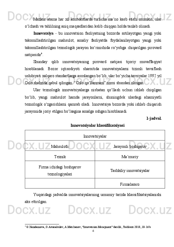 Mazkur atama har xil kontekstlarda turlicha ma‘no kasb etishi  mumkin, ular
o‘lchash va tahlilning aniq maqsadlaridan kelib chiqqan holda tanlab olinadi. 
Innovatsiya   -   bu   innovatsion   faoliyatning   bozorda   sotilayotgan   yangi   yoki
takomillashtirilgan   mahsulot,   amaliy   faoliyatda   foydalanilayotgan   yangi   yoki
takomillashtirilgan   texnologik   jarayon   ko‘rinishida   ro‘yobga   chiqarilgan   pirovard
natijasidir 4
. 
Shunday   qilib   innovatsiyaning   pirovard   natijasi   tijoriy   muvaffaqiyat
hisoblanadi.   Bozor   iqtisodiyoti   sharoitida   innovatsiyalarni   tizimli   tavsiflash
uslubiyati xalqaro standartlarga asoslangan bo‘lib, ular bo‘yicha tavsiyalar 1992 yil
Oslo shahrida qabul qilingan. “Oslo qo‘llanmasi” nomi shundan olingan. 
Ular   texnologik   innovatsiyalarga   nisbatan   qo‘llash   uchun   ishlab   chiqilgan
bo‘lib,   yangi   mahsulot   hamda   jarayonlarni,   shuningdek   ulardagi   ahamiyatli
texnologik o‘zgarishlarni qamrab oladi. Innovatsiya bozorda yoki ishlab chiqarish
jarayonida joriy etilgan bo‘lsagina amalga oshgan hisoblanadi.
1-jadval.
Innovatsiyalar klassifikatsiyasi
Innovatsiyalar
Mahsulotli Jarayonli boshqaruv
Texnik Ma’muriy
Firma ichidagi boshqaruv
texnologiyalari Tashkiliy innovatsiyalar
Firmalararo
Yuqoridagi   jadvalda   innovatsiyalarning   umumiy   tarzda   klassifikatsiyalanishi
aks ettirilgan. 
4
  G.Xamdamova, O.Astanakulov, A.Matchanov, “Innovatsion Menejment” darslik, Toshkent-2018, 10-16 b
6 