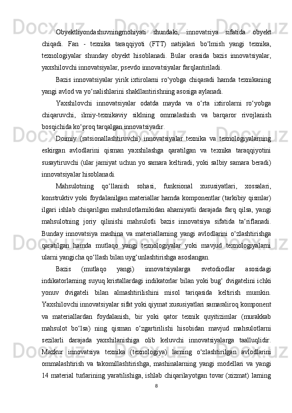 Obyektliyondashuvningmohiyati   shundaki,   innovatsiya   sifatida   obyekt
chiqadi.   Fan   -   texnika   taraqqiyoti   (FTT)   natijalari   bo‘lmish   yangi   texnika,
texnologiyalar   shunday   obyekt   hisoblanadi.   Bular   orasida   bazis   innovatsiyalar,
yaxshilovchi innovatsiyalar, psevdo innovatsiyalar farqlantiriladi. 
Bazis   innovatsiyalar   yirik   ixtirolarni   ro‘yobga   chiqaradi   hamda   texnikaning
yangi avlod va yo‘nalishlarini shakllantirishning asosiga aylanadi. 
Yaxshilovchi   innovatsiyalar   odatda   mayda   va   o‘rta   ixtirolarni   ro‘yobga
chiqaruvchi,   ilmiy-texnikaviy   siklning   ommalashish   va   barqaror   rivojlanish
bosqichida ko‘proq tarqalgan innovatsiyadir. 
Doimiy   (ratsionallashtiruvchi)   innovatsiyalar   texnika   va   texnologiyalarning
eskirgan   avlodlarini   qisman   yaxshilashga   qaratilgan   va   texnika   taraqqiyotini
susaytiruvchi  (ular  jamiyat  uchun yo samara keltiradi, yoki  salbiy samara  beradi)
innovatsiyalar hisoblanadi. 
Mahsulotning   qo‘llanish   sohasi,   funksional   xususiyatlari,   xossalari,
konstruktiv yoki foydalanilgan materiallar hamda komponentlar (tarkibiy qismlar)
ilgari   ishlab   chiqarilgan   mahsulotlarnikidan   ahamiyatli   darajada   farq   qilsa,   yangi
mahsulotning   joriy   qilinishi   mahsulotli   bazis   innovatsiya   sifatida   ta‘riflanadi.
Bunday   innovatsiya   mashina   va   materiallarning   yangi   avlodlarini   o‘zlashtirishga
qaratilgan   hamda   mutlaqo   yangi   texnologiyalar   yoki   mavjud   texnologiyalarni
ularni yangicha qo‘llash bilan uyg‘unlashtirishga asoslangan. 
Bazis   (mutlaqo   yangi)   innovatsiyalarga   svetodiodlar   asosidagi
indikatorlarning suyuq kristallardagi  indikatorlar  bilan yoki  bug‘ dvigatelini ichki
yonuv   dvigateli   bilan   almashtirilishini   misol   tariqasida   keltirish   mumkin.
Yaxshilovchi innovatsiyalar sifat yoki qiymat xususiyatlari samaraliroq komponent
va   materiallardan   foydalanish,   bir   yoki   qator   texnik   quyitizimlar   (murakkab
mahsulot   bo‘lsa)   ning   qisman   o‘zgartirilishi   hisobidan   mavjud   mahsulotlarni
sezilarli   darajada   yaxshilanishiga   olib   keluvchi   innovatsiyalarga   taalluqlidir.
Mazkur   innovatsiya   texnika   (texnologiya)   larning   o‘zlashtirilgan   avlodlarini
ommalashtirish   va   takomillashtirishga,   mashinalarning   yangi   modellari   va   yangi
14 material   turlarining yaratilishiga,  ishlab  chiqarilayotgan  tovar  (xizmat)  larning
8