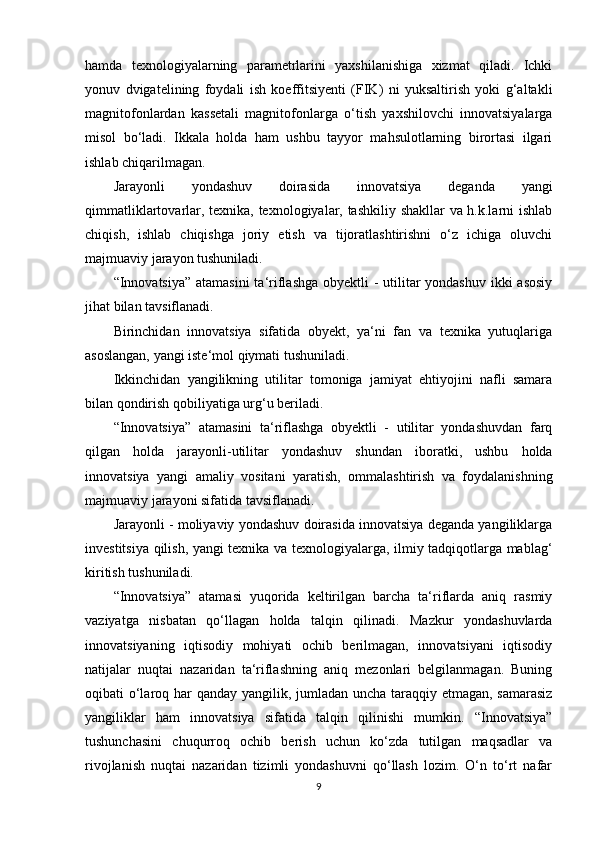 hamda   texnologiyalarning   parametrlarini   yaxshilanishiga   xizmat   qiladi.   Ichki
yonuv   dvigatelining   foydali   ish   koeffitsiyenti   (FIK)   ni   yuksaltirish   yoki   g‘altakli
magnitofonlardan   kassetali   magnitofonlarga   o‘tish   yaxshilovchi   innovatsiyalarga
misol   bo‘ladi.   Ikkala   holda   ham   ushbu   tayyor   mahsulotlarning   birortasi   ilgari
ishlab chiqarilmagan.
Jarayonli   yondashuv   doirasida   innovatsiya   deganda   yangi
qimmatliklartovarlar, texnika, texnologiyalar, tashkiliy shakllar va h.k.larni ishlab
chiqish,   ishlab   chiqishga   joriy   etish   va   tijoratlashtirishni   o‘z   ichiga   oluvchi
majmuaviy jarayon tushuniladi. 
“Innovatsiya” atamasini  ta‘riflashga obyektli -  utilitar yondashuv  ikki  asosiy
jihat bilan tavsiflanadi. 
Birinchidan   innovatsiya   sifatida   obyekt,   ya‘ni   fan   va   texnika   yutuqlariga
asoslangan, yangi iste‘mol qiymati tushuniladi. 
Ikkinchidan   yangilikning   utilitar   tomoniga   jamiyat   ehtiyojini   nafli   samara
bilan qondirish qobiliyatiga urg‘u beriladi. 
“Innovatsiya”   atamasini   ta‘riflashga   obyektli   -   utilitar   yondashuvdan   farq
qilgan   holda   jarayonli-utilitar   yondashuv   shundan   iboratki,   ushbu   holda
innovatsiya   yangi   amaliy   vositani   yaratish,   ommalashtirish   va   foydalanishning
majmuaviy jarayoni sifatida tavsiflanadi. 
Jarayonli - moliyaviy yondashuv doirasida innovatsiya deganda yangiliklarga
investitsiya qilish, yangi texnika va texnologiyalarga, ilmiy tadqiqotlarga mablag‘
kiritish tushuniladi. 
“Innovatsiya”   atamasi   yuqorida   keltirilgan   barcha   ta‘riflarda   aniq   rasmiy
vaziyatga   nisbatan   qo‘llagan   holda   talqin   qilinadi.   Mazkur   yondashuvlarda
innovatsiyaning   iqtisodiy   mohiyati   ochib   berilmagan,   innovatsiyani   iqtisodiy
natijalar   nuqtai   nazaridan   ta‘riflashning   aniq   mezonlari   belgilanmagan.   Buning
oqibati o‘laroq har qanday yangilik, jumladan uncha taraqqiy etmagan, samarasiz
yangiliklar   ham   innovatsiya   sifatida   talqin   qilinishi   mumkin.   “Innovatsiya”
tushunchasini   chuqurroq   ochib   berish   uchun   ko‘zda   tutilgan   maqsadlar   va
rivojlanish   nuqtai   nazaridan   tizimli   yondashuvni   qo‘llash   lozim.   O‘n   to‘rt   nafar
9 