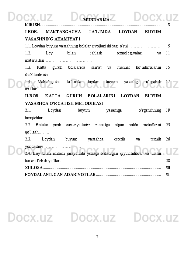 MUNDARIJA:
KIRISH................................................................................................................. 3
I-BOB.   MAKTABGACHA   TA’LIMDA   LOYDAN   BUYUM
YASASHNING AHAMIYATI
1.1.   Loydan buyum yasashning bolalar rivojlanishidagi o‘rni………………….. 5
1.2.   Loy   bilan   ishlash   texnologiyalari   va
materiallari……………………………. 11
1.3.   Katta   guruh   bolalarida   san’at   va   mehnat   ko‘nikmalarini
shakllantirish.......... 15
1.4.   Maktabgacha   ta’limda   loydan   buyum   yasashga   o‘rgatish
usullari………….. 17
II-BOB.   KATTA   GURUH   BOLALARINI   LOYDAN   BUYUM
YASASHGA O‘RGATISH METODIKASI
2.1.   Loydan   buyum   yasashga   o‘rgatishning
bosqichlari …………………………. 19
2.2.   Bolalar   yosh   xususiyatlarini   inobatga   olgan   holda   metodlarni
qo‘llash …….. 23
2.3.   Loydan   buyum   yasashda   estetik   va   texnik
yondashuv………………………. 26
2.4.   Loy   bilan   ishlash   jarayonida   yuzaga   keladigan   qiyinchiliklar   va   ularni
bartaraf etish yo‘llari.............................................................................................. 28
XULOSA............................................................................................................... 30
FOYDALANILGAN ADABIYOTLAR............................................................. 31
2 