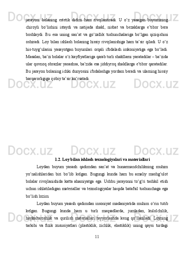 jarayoni   bolaning   estetik   didini   ham   rivojlantiradi.   U   o‘z   yasagan   buyumining
chiroyli   bo‘lishini   istaydi   va   natijada   shakl,   nisbat   va   bezaklarga   e’tibor   bera
boshlaydi.   Bu   esa   uning   san’at   va   go‘zallik   tushunchalariga   bo‘lgan   qiziqishini
oshiradi.   Loy  bilan ishlash   bolaning hissiy   rivojlanishiga  ham   ta’sir   qiladi. U  o‘z
his-tuyg‘ularini   yasayotgan   buyumlari   orqali   ifodalash   imkoniyatiga   ega   bo‘ladi.
Masalan, ba’zi bolalar o‘z kayfiyatlariga qarab turli shakllarni yaratadilar – ba’zida
ular quvnoq obrazlar yasashsa, ba’zida esa jiddiyroq shakllarga e’tibor qaratadilar.
Bu jarayon bolaning ichki dunyosini ifodalashga yordam beradi va ularning hissiy
barqarorligiga ijobiy ta’sir ko‘rsatadi.
1.2. Loy bilan ishlash texnologiyalari va materiallari
Loydan   buyum   yasash   qadimdan   san’at   va   hunarmandchilikning   muhim
yo‘nalishlaridan   biri   bo‘lib   kelgan.   Bugungi   kunda   ham   bu   amaliy   mashg‘ulot
bolalar   rivojlanishida   katta   ahamiyatga   ega.   Ushbu   jarayonni   to‘g‘ri   tashkil   etish
uchun ishlatiladigan materiallar va texnologiyalar haqida batafsil tushunchaga ega
bo‘lish lozim.
Loydan buyum yasash  qadimdan insoniyat  madaniyatida muhim  o‘rin tutib
kelgan.   Bugungi   kunda   ham   u   turli   maqsadlarda,   jumladan,   kulolchilik,
haykaltaroshlik   va   qurilish   materiallari   tayyorlashda   keng   qo‘llaniladi.   Loyning
tarkibi   va   fizik   xususiyatlari   (plastiklik,   zichlik,   elastiklik)   uning   qaysi   turdagi
11 