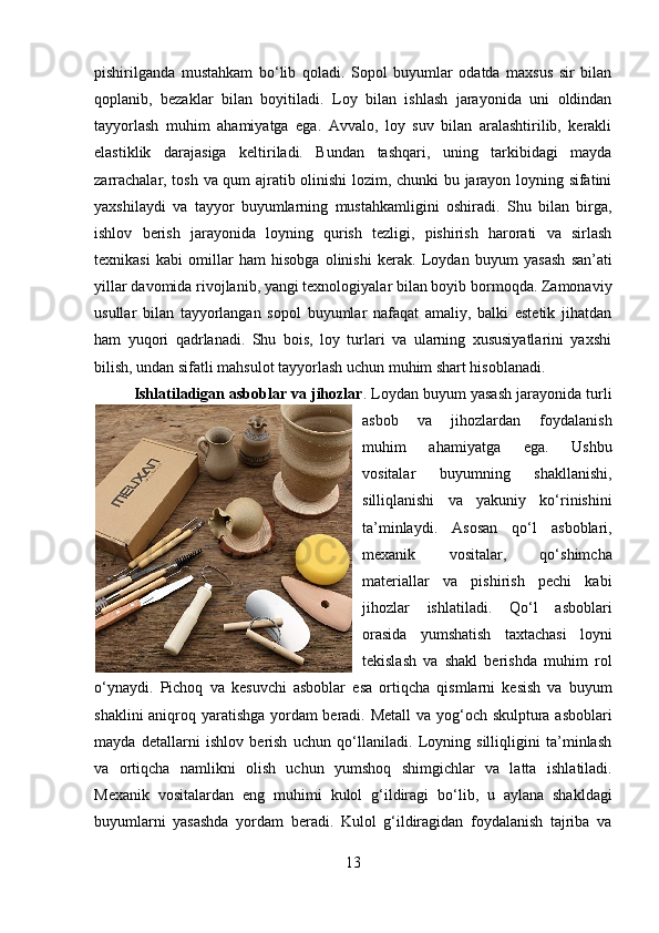 pishirilganda   mustahkam   bo‘lib   qoladi.   Sopol   buyumlar   odatda   maxsus   sir   bilan
qoplanib,   bezaklar   bilan   boyitiladi.   Loy   bilan   ishlash   jarayonida   uni   oldindan
tayyorlash   muhim   ahamiyatga   ega.   Avvalo,   loy   suv   bilan   aralashtirilib,   kerakli
elastiklik   darajasiga   keltiriladi.   Bundan   tashqari,   uning   tarkibidagi   mayda
zarrachalar, tosh va qum ajratib olinishi  lozim, chunki bu jarayon loyning sifatini
yaxshilaydi   va   tayyor   buyumlarning   mustahkamligini   oshiradi.   Shu   bilan   birga,
ishlov   berish   jarayonida   loyning   qurish   tezligi,   pishirish   harorati   va   sirlash
texnikasi   kabi   omillar   ham   hisobga   olinishi   kerak.   Loydan   buyum   yasash   san’ati
yillar davomida rivojlanib, yangi texnologiyalar bilan boyib bormoqda. Zamonaviy
usullar   bilan   tayyorlangan   sopol   buyumlar   nafaqat   amaliy,   balki   estetik   jihatdan
ham   yuqori   qadrlanadi.   Shu   bois,   loy   turlari   va   ularning   xususiyatlarini   yaxshi
bilish, undan sifatli mahsulot tayyorlash uchun muhim shart hisoblanadi.
Ishlatiladigan asboblar va jihozlar . Loydan buyum yasash jarayonida turli
asbob   va   jihozlardan   foydalanish
muhim   ahamiyatga   ega.   Ushbu
vositalar   buyumning   shakllanishi,
silliqlanishi   va   yakuniy   ko‘rinishini
ta’minlaydi.   Asosan   qo‘l   asboblari,
mexanik   vositalar,   qo‘shimcha
materiallar   va   pishirish   pechi   kabi
jihozlar   ishlatiladi.   Qo‘l   asboblari
orasida   yumshatish   taxtachasi   loyni
tekislash   va   shakl   berishda   muhim   rol
o‘ynaydi.   Pichoq   va   kesuvchi   asboblar   esa   ortiqcha   qismlarni   kesish   va   buyum
shaklini aniqroq yaratishga yordam beradi.   Metall va yog‘och skulptura asboblari
mayda   detallarni   ishlov   berish   uchun   qo‘llaniladi.   Loyning   silliqligini   ta’minlash
va   ortiqcha   namlikni   olish   uchun   yumshoq   shimgichlar   va   latta   ishlatiladi.
Mexanik   vositalardan   eng   muhimi   kulol   g‘ildiragi   bo‘lib,   u   aylana   shakldagi
buyumlarni   yasashda   yordam   beradi.   Kulol   g‘ildiragidan   foydalanish   tajriba   va
13 