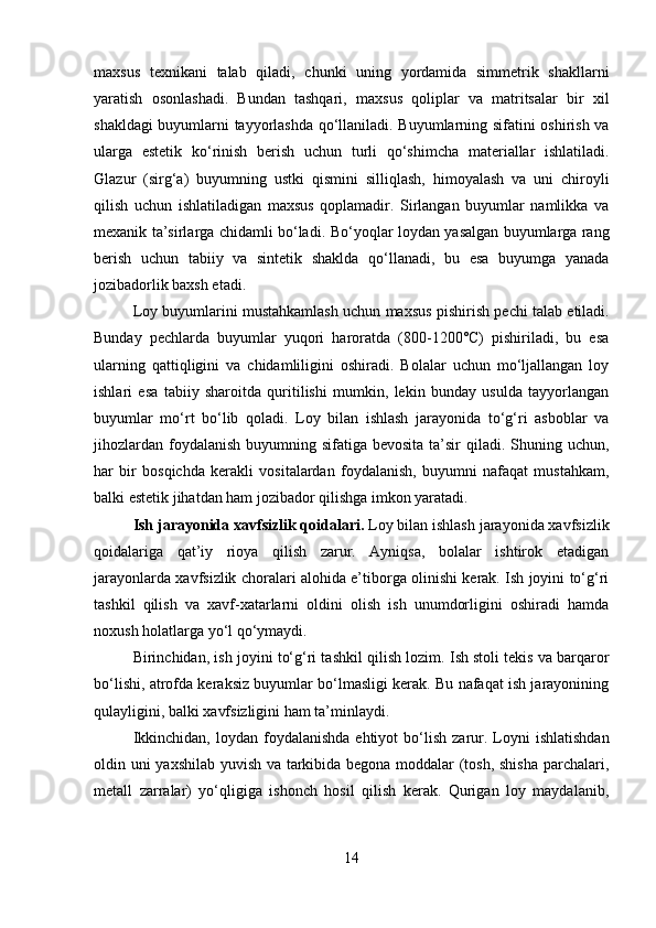 maxsus   texnikani   talab   qiladi,   chunki   uning   yordamida   simmetrik   shakllarni
yaratish   osonlashadi.   Bundan   tashqari,   maxsus   qoliplar   va   matritsalar   bir   xil
shakldagi buyumlarni tayyorlashda qo‘llaniladi. Buyumlarning sifatini oshirish va
ularga   estetik   ko‘rinish   berish   uchun   turli   qo‘shimcha   materiallar   ishlatiladi.
Glazur   (sirg‘a)   buyumning   ustki   qismini   silliqlash,   himoyalash   va   uni   chiroyli
qilish   uchun   ishlatiladigan   maxsus   qoplamadir.   Sirlangan   buyumlar   namlikka   va
mexanik ta’sirlarga chidamli bo‘ladi.   Bo‘yoqlar   loydan yasalgan buyumlarga rang
berish   uchun   tabiiy   va   sintetik   shaklda   qo‘llanadi,   bu   esa   buyumga   yanada
jozibadorlik baxsh etadi.
Loy buyumlarini mustahkamlash uchun maxsus   pishirish pechi  talab etiladi.
Bunday   pechlarda   buyumlar   yuqori   haroratda   (800-1200°C)   pishiriladi,   bu   esa
ularning   qattiqligini   va   chidamliligini   oshiradi.   Bolalar   uchun   mo‘ljallangan   loy
ishlari   esa   tabiiy   sharoitda   quritilishi   mumkin,   lekin   bunday   usulda   tayyorlangan
buyumlar   mo‘rt   bo‘lib   qoladi.   Loy   bilan   ishlash   jarayonida   to‘g‘ri   asboblar   va
jihozlardan  foydalanish  buyumning sifatiga bevosita  ta’sir  qiladi. Shuning uchun,
har   bir   bosqichda   kerakli   vositalardan   foydalanish,   buyumni   nafaqat   mustahkam,
balki estetik jihatdan ham jozibador qilishga imkon yaratadi.
Ish jarayonida xavfsizlik qoidalari.  Loy bilan ishlash jarayonida xavfsizlik
qoidalariga   qat’iy   rioya   qilish   zarur.   Ayniqsa,   bolalar   ishtirok   etadigan
jarayonlarda xavfsizlik choralari alohida e’tiborga olinishi kerak. Ish joyini to‘g‘ri
tashkil   qilish   va   xavf-xatarlarni   oldini   olish   ish   unumdorligini   oshiradi   hamda
noxush holatlarga yo‘l qo‘ymaydi.
Birinchidan,  ish joyini to‘g‘ri tashkil qilish  lozim. Ish stoli tekis va barqaror
bo‘lishi, atrofda keraksiz buyumlar bo‘lmasligi kerak. Bu nafaqat ish jarayonining
qulayligini, balki xavfsizligini ham ta’minlaydi.
Ikkinchidan,   loydan foydalanishda  ehtiyot   bo‘lish   zarur. Loyni  ishlatishdan
oldin uni yaxshilab yuvish va tarkibida begona moddalar (tosh, shisha parchalari,
metall   zarralar)   yo‘qligiga   ishonch   hosil   qilish   kerak.   Qurigan   loy   maydalanib,
14 