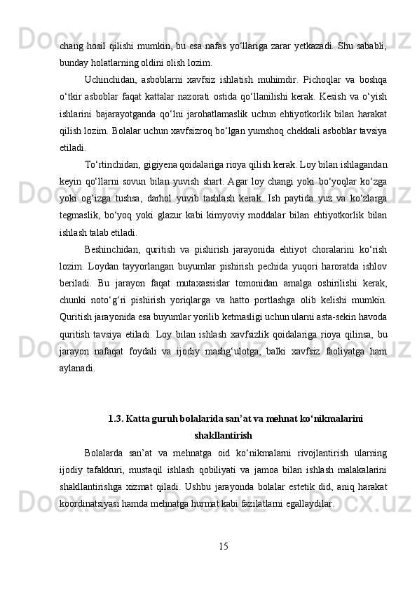 chang   hosil   qilishi   mumkin,  bu   esa   nafas   yo‘llariga   zarar   yetkazadi.   Shu  sababli,
bunday holatlarning oldini olish lozim.
Uchinchidan,   asboblarni   xavfsiz   ishlatish   muhimdir.   Pichoqlar   va   boshqa
o‘tkir   asboblar   faqat   kattalar   nazorati   ostida   qo‘llanilishi   kerak.   Kesish   va   o‘yish
ishlarini   bajarayotganda   qo‘lni   jarohatlamaslik   uchun   ehtiyotkorlik   bilan   harakat
qilish lozim. Bolalar uchun xavfsizroq bo‘lgan yumshoq chekkali asboblar tavsiya
etiladi.
To‘rtinchidan,  gigiyena qoidalariga rioya qilish  kerak. Loy bilan ishlagandan
keyin   qo‘llarni   sovun   bilan   yuvish   shart.   Agar   loy   changi   yoki   bo‘yoqlar   ko‘zga
yoki   og‘izga   tushsa,   darhol   yuvib   tashlash   kerak.   Ish   paytida   yuz   va   ko‘zlarga
tegmaslik,   bo‘yoq   yoki   glazur   kabi   kimyoviy   moddalar   bilan   ehtiyotkorlik   bilan
ishlash talab etiladi.
Beshinchidan,   quritish   va   pishirish   jarayonida   ehtiyot   choralarini   ko‘rish
lozim.   Loydan   tayyorlangan   buyumlar   pishirish   pechida   yuqori   haroratda   ishlov
beriladi.   Bu   jarayon   faqat   mutaxassislar   tomonidan   amalga   oshirilishi   kerak,
chunki   noto‘g‘ri   pishirish   yoriqlarga   va   hatto   portlashga   olib   kelishi   mumkin.
Quritish jarayonida esa buyumlar yorilib ketmasligi uchun ularni asta-sekin havoda
quritish   tavsiya   etiladi.   Loy   bilan   ishlash   xavfsizlik   qoidalariga   rioya   qilinsa,   bu
jarayon   nafaqat   foydali   va   ijodiy   mashg‘ulotga,   balki   xavfsiz   faoliyatga   ham
aylanadi.
1.3. Katta guruh bolalarida san’at va mehnat ko‘nikmalarini
shakllantirish
Bolalarda   san’at   va   mehnatga   oid   ko‘nikmalarni   rivojlantirish   ularning
ijodiy   tafakkuri,   mustaqil   ishlash   qobiliyati   va   jamoa   bilan   ishlash   malakalarini
shakllantirishga   xizmat   qiladi.   Ushbu   jarayonda   bolalar   estetik   did,   aniq   harakat
koordinatsiyasi hamda mehnatga hurmat kabi fazilatlarni egallaydilar.
15 