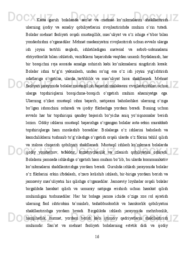 Katta   guruh   bolalarida   san’at   va   mehnat   ko‘nikmalarini   shakllantirish
ularning   ijodiy   va   amaliy   qobiliyatlarini   rivojlantirishda   muhim   o‘rin   tutadi.
Bolalar   mehnat   faoliyati   orqali   mustaqillik,   mas’uliyat   va  o‘z  ishiga   e’tibor   bilan
yondashishni o‘rganadilar. Mehnat madaniyatini rivojlantirish uchun avvalo ularga
ish   joyini   tartibli   saqlash,   ishlatiladigan   material   va   asbob-uskunalarni
ehtiyotkorlik bilan ishlatish, vazifalarni bajarishda vaqtdan unumli foydalanish, har
bir   bosqichni   reja   asosida   amalga   oshirish   kabi   ko‘nikmalarni   singdirish   kerak.
Bolalar   ishni   to‘g‘ri   yakunlash,   undan   so‘ng   esa   o‘z   ish   joyini   yig‘ishtirish
odatlariga   o‘rgatilsa,   ularda   tartiblilik   va   mas’uliyat   hissi   shakllanadi.   Mehnat
faoliyati jarayonida bolalar mustaqil ish bajarish malakasini rivojlantirishlari uchun
ularga   topshiriqlarni   bosqichma-bosqich   o‘rgatish   muhim   ahamiyatga   ega.
Ularning   o‘zlari   mustaqil   ishni   bajarib,   natijasini   baholashlari   ularning   o‘ziga
bo‘lgan   ishonchini   oshiradi   va   ijodiy   fikrlashga   yordam   beradi.   Buning   uchun
avvalo   har   bir   topshiriqni   qanday   bajarish   bo‘yicha   aniq   yo‘riqnomalar   berish
lozim.   Oddiy   ishlarni   mustaqil   bajarishga   o‘rgangan   bolalar   asta-sekin   murakkab
topshiriqlarga   ham   moslashib   boradilar.   Bolalarga   o‘z   ishlarini   baholash   va
kamchiliklarni tushunib to‘g‘rilashga o‘rgatish orqali ularda o‘z fikrini tahlil qilish
va   xulosa   chiqarish   qobiliyati   shakllanadi.   Mustaqil   ishlash   ko‘nikmasi   bolalarda
ijodiy   yondashuv,   tafakkur,   kuzatuvchanlik   va   izlanish   qobiliyatini   oshiradi.
Bolalarni jamoada ishlashga o‘rgatish ham muhim bo‘lib, bu ularda kommunikativ
ko‘nikmalarni shakllantirishga yordam beradi. Guruhda ishlash jarayonida bolalar
o‘z   fikrlarini   erkin   ifodalash,   o‘zaro   kelishib   ishlash,   bir-biriga   yordam   berish   va
jamoaviy mas’uliyatni his qilishga o‘rganadilar. Jamoaviy loyihalar orqali bolalar
birgalikda   harakat   qilish   va   umumiy   natijaga   erishish   uchun   harakat   qilish
muhimligini   tushunadilar.   Har   bir   bolaga   jamoa   ichida   o‘ziga   xos   rol   ajratish
ularning   faol   ishtirokini   ta’minlab,   tashabbuskorlik   va   hamkorlik   qobiliyatini
shakllantirishga   yordam   beradi.   Birgalikda   ishlash   jarayonida   mehribonlik,
hamjihatlik,   hurmat,   yordam   berish   kabi   ijtimoiy   qadriyatlarni   shakllantirish
muhimdir.   San’at   va   mehnat   faoliyati   bolalarning   estetik   didi   va   ijodiy
16 