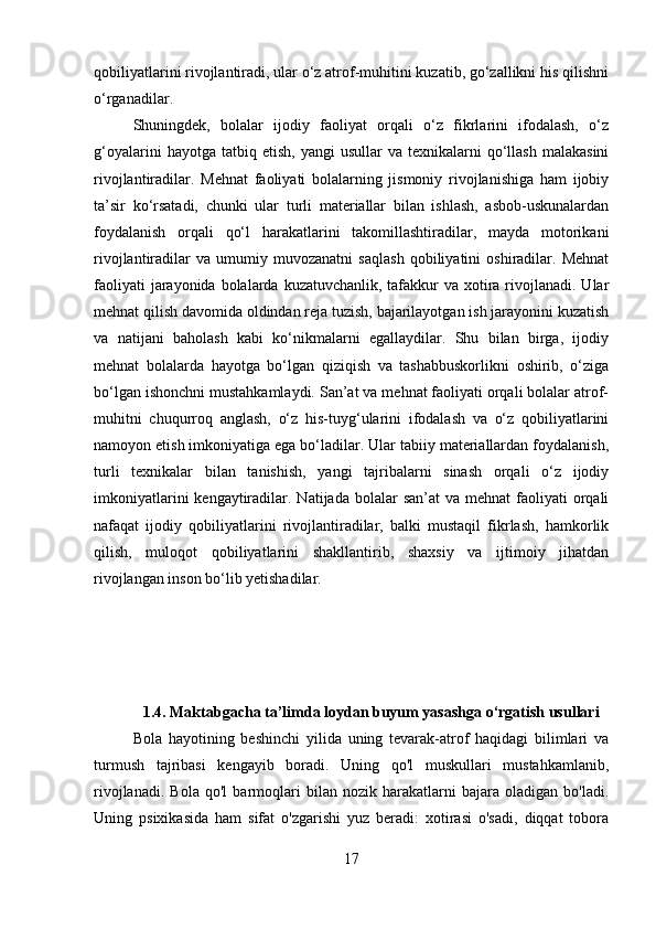 qobiliyatlarini rivojlantiradi, ular o‘z atrof-muhitini kuzatib, go‘zallikni his qilishni
o‘rganadilar. 
Shuningdek,   bolalar   ijodiy   faoliyat   orqali   o‘z   fikrlarini   ifodalash,   o‘z
g‘oyalarini  hayotga  tatbiq  etish,   yangi   usullar   va  texnikalarni   qo‘llash   malakasini
rivojlantiradilar.   Mehnat   faoliyati   bolalarning   jismoniy   rivojlanishiga   ham   ijobiy
ta’sir   ko‘rsatadi,   chunki   ular   turli   materiallar   bilan   ishlash,   asbob-uskunalardan
foydalanish   orqali   qo‘l   harakatlarini   takomillashtiradilar,   mayda   motorikani
rivojlantiradilar   va   umumiy   muvozanatni   saqlash   qobiliyatini   oshiradilar.   Mehnat
faoliyati  jarayonida bolalarda kuzatuvchanlik,  tafakkur  va xotira rivojlanadi. Ular
mehnat qilish davomida oldindan reja tuzish, bajarilayotgan ish jarayonini kuzatish
va   natijani   baholash   kabi   ko‘nikmalarni   egallaydilar.   Shu   bilan   birga,   ijodiy
mehnat   bolalarda   hayotga   bo‘lgan   qiziqish   va   tashabbuskorlikni   oshirib,   o‘ziga
bo‘lgan ishonchni mustahkamlaydi. San’at va mehnat faoliyati orqali bolalar atrof-
muhitni   chuqurroq   anglash,   o‘z   his-tuyg‘ularini   ifodalash   va   o‘z   qobiliyatlarini
namoyon etish imkoniyatiga ega bo‘ladilar. Ular tabiiy materiallardan foydalanish,
turli   texnikalar   bilan   tanishish,   yangi   tajribalarni   sinash   orqali   o‘z   ijodiy
imkoniyatlarini   kengaytiradilar.  Natijada bolalar   san’at   va mehnat   faoliyati   orqali
nafaqat   ijodiy   qobiliyatlarini   rivojlantiradilar,   balki   mustaqil   fikrlash,   hamkorlik
qilish,   muloqot   qobiliyatlarini   shakllantirib,   shaxsiy   va   ijtimoiy   jihatdan
rivojlangan inson bo‘lib yetishadilar.
1.4.   Maktabgacha ta’limda loydan buyum yasashga o‘rgatish usullari
Bola   hayotining   beshinchi   yilida   uning   tevarak-atrof   haqidagi   bilimlari   va
turmush   tajribasi   kengayib   boradi.   Uning   qo'l   muskullari   mustahkamlanib,
rivojlanadi.   Bola   qo'l   barmoqlari   bilan   nozik   harakatlarni   bajara   oladigan   bo'ladi.
Uning   psixikasida   ham   sifat   o'zgarishi   yuz   beradi:   xotirasi   o'sadi,   diqqat   tobora
17 