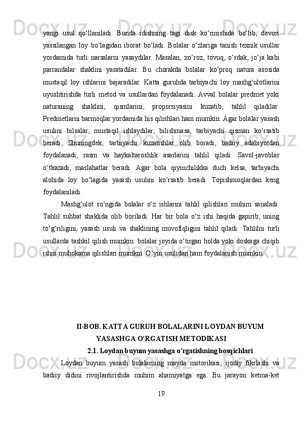 yangi   usul   qo‘llaniladi.   Bunda   idishning   tagi   disk   ko‘rinishida   bo‘lib,   devori
yassilangan   loy   bo‘lagidan   iborat   bo‘ladi.   Bolalar   o‘zlariga   tanish   texnik   usullar
yordamida   turli   narsalarni   yasaydilar.   Masalan,   xo‘roz,   tovuq,   o‘rdak,   jo‘ja   kabi
parrandalar   shaklini   yaratadilar.   Bu   chorakda   bolalar   ko‘proq   natura   asosida
mustaqil   loy   ishlarini   bajaradilar.   Katta   guruhda   tarbiyachi   loy   mashg‘ulotlarini
uyushtirishda   turli   metod   va   usullardan   foydalanadi.   Avval   bolalar   predmet   yoki
naturaning   shaklini,   qismlarini,   proporsiyasini   kuzatib,   tahlil   qiladilar.
Predmetlarni barmoqlar yordamida his qilishlari ham mumkin. Agar bolalar yasash
usulini   bilsalar,   mustaqil   ishlaydilar,   bilishmasa,   tarbiyachi   qisman   ko‘rsatib
beradi.   Shuningdek,   tarbiyachi   kuzatishlar   olib   boradi,   badiiy   adabiyotdan
foydalanadi,   rasm   va   haykaltaroshlik   asarlarini   tahlil   qiladi.   Savol-javoblar
o‘tkazadi,   maslahatlar   beradi.   Agar   bola   qiyinchilikka   duch   kelsa,   tarbiyachi
alohida   loy   bo‘lagida   yasash   usulini   ko‘rsatib   beradi.   Topishmoqlardan   keng
foydalaniladi.
Mashg‘ulot   so‘ngida   bolalar   o‘z   ishlarini   tahlil   qilishlari   muhim   sanaladi.
Tahlil   suhbat   shaklida   olib   boriladi.   Har   bir   bola   o‘z   ishi   haqida   gapirib,   uning
to‘g‘riligini,   yasash   usuli   va   shaklining   muvofiqligini   tahlil   qiladi.   Tahlilni   turli
usullarda tashkil qilish mumkin: bolalar joyida o‘tirgan holda yoki doskaga chiqib
ishni muhokama qilishlari mumkin. O‘yin usulidan ham foydalanish mumkin.
II-BOB. KATTA GURUH BOLALARINI LOYDAN BUYUM
YASASHGA O‘RGATISH METODIKASI
2.1.  Loydan buyum yasashga o‘rgatishning bosqichlari
Loydan   buyum   yasash   bolalarning   mayda   motorikasi,   ijodiy   fikrlashi   va
badiiy   didini   rivojlantirishda   muhim   ahamiyatga   ega.   Bu   jarayon   ketma-ket
19 