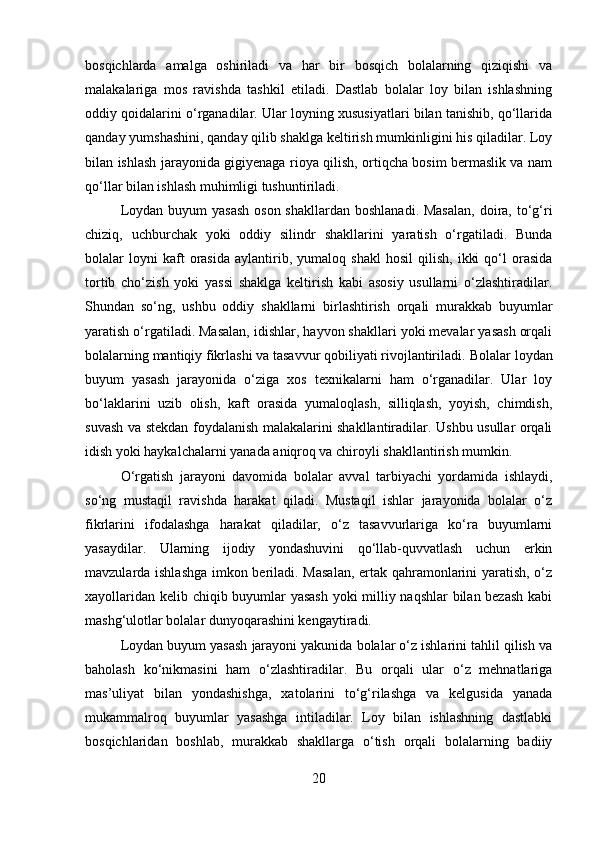 bosqichlarda   amalga   oshiriladi   va   har   bir   bosqich   bolalarning   qiziqishi   va
malakalariga   mos   ravishda   tashkil   etiladi.   Dastlab   bolalar   loy   bilan   ishlashning
oddiy qoidalarini o‘rganadilar. Ular loyning xususiyatlari bilan tanishib, qo‘llarida
qanday yumshashini, qanday qilib shaklga keltirish mumkinligini his qiladilar. Loy
bilan ishlash jarayonida gigiyenaga rioya qilish, ortiqcha bosim bermaslik va nam
qo‘llar bilan ishlash muhimligi tushuntiriladi.
Loydan buyum  yasash  oson shakllardan  boshlanadi. Masalan,  doira, to‘g‘ri
chiziq,   uchburchak   yoki   oddiy   silindr   shakllarini   yaratish   o‘rgatiladi.   Bunda
bolalar   loyni   kaft   orasida   aylantirib,  yumaloq   shakl   hosil   qilish,   ikki   qo‘l   orasida
tortib   cho‘zish   yoki   yassi   shaklga   keltirish   kabi   asosiy   usullarni   o‘zlashtiradilar.
Shundan   so‘ng,   ushbu   oddiy   shakllarni   birlashtirish   orqali   murakkab   buyumlar
yaratish o‘rgatiladi. Masalan, idishlar, hayvon shakllari yoki mevalar yasash orqali
bolalarning mantiqiy fikrlashi va tasavvur qobiliyati rivojlantiriladi.   Bolalar loydan
buyum   yasash   jarayonida   o‘ziga   xos   texnikalarni   ham   o‘rganadilar.   Ular   loy
bo‘laklarini   uzib   olish,   kaft   orasida   yumaloqlash,   silliqlash,   yoyish,   chimdish,
suvash va stekdan foydalanish malakalarini shakllantiradilar. Ushbu usullar orqali
idish yoki haykalchalarni yanada aniqroq va chiroyli shakllantirish mumkin.
O‘rgatish   jarayoni   davomida   bolalar   avval   tarbiyachi   yordamida   ishlaydi,
so‘ng   mustaqil   ravishda   harakat   qiladi.   Mustaqil   ishlar   jarayonida   bolalar   o‘z
fikrlarini   ifodalashga   harakat   qiladilar,   o‘z   tasavvurlariga   ko‘ra   buyumlarni
yasaydilar.   Ularning   ijodiy   yondashuvini   qo‘llab-quvvatlash   uchun   erkin
mavzularda ishlashga  imkon beriladi. Masalan, ertak qahramonlarini yaratish, o‘z
xayollaridan kelib chiqib buyumlar yasash  yoki milliy naqshlar bilan bezash kabi
mashg‘ulotlar bolalar dunyoqarashini kengaytiradi.
Loydan buyum yasash jarayoni yakunida bolalar o‘z ishlarini tahlil qilish va
baholash   ko‘nikmasini   ham   o‘zlashtiradilar.   Bu   orqali   ular   o‘z   mehnatlariga
mas’uliyat   bilan   yondashishga,   xatolarini   to‘g‘rilashga   va   kelgusida   yanada
mukammalroq   buyumlar   yasashga   intiladilar.   Loy   bilan   ishlashning   dastlabki
bosqichlaridan   boshlab,   murakkab   shakllarga   o‘tish   orqali   bolalarning   badiiy
20 