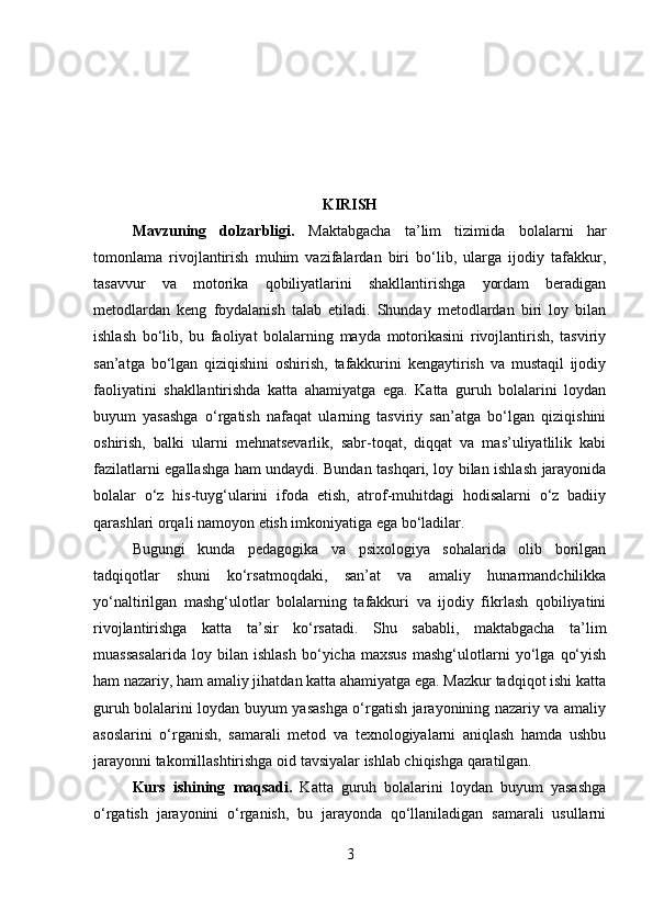 KIRISH
Mavzuning   dolzarbligi .   Maktabgacha   ta’lim   tizimida   bolalarni   har
tomonlama   rivojlantirish   muhim   vazifalardan   biri   bo‘lib,   ularga   ijodiy   tafakkur,
tasavvur   va   motorika   qobiliyatlarini   shakllantirishga   yordam   beradigan
metodlardan   keng   foydalanish   talab   etiladi.   Shunday   metodlardan   biri   loy   bilan
ishlash   bo‘lib,   bu   faoliyat   bolalarning   mayda   motorikasini   rivojlantirish,   tasviriy
san’atga   bo‘lgan   qiziqishini   oshirish,   tafakkurini   kengaytirish   va   mustaqil   ijodiy
faoliyatini   shakllantirishda   katta   ahamiyatga   ega.   Katta   guruh   bolalarini   loydan
buyum   yasashga   o‘rgatish   nafaqat   ularning   tasviriy   san’atga   bo‘lgan   qiziqishini
oshirish,   balki   ularni   mehnatsevarlik,   sabr-toqat,   diqqat   va   mas’uliyatlilik   kabi
fazilatlarni egallashga ham undaydi. Bundan tashqari, loy bilan ishlash jarayonida
bolalar   o‘z   his-tuyg‘ularini   ifoda   etish,   atrof-muhitdagi   hodisalarni   o‘z   badiiy
qarashlari orqali namoyon etish imkoniyatiga ega bo‘ladilar.
Bugungi   kunda   pedagogika   va   psixologiya   sohalarida   olib   borilgan
tadqiqotlar   shuni   ko‘rsatmoqdaki,   san’at   va   amaliy   hunarmandchilikka
yo‘naltirilgan   mashg‘ulotlar   bolalarning   tafakkuri   va   ijodiy   fikrlash   qobiliyatini
rivojlantirishga   katta   ta’sir   ko‘rsatadi.   Shu   sababli,   maktabgacha   ta’lim
muassasalarida   loy   bilan   ishlash   bo‘yicha   maxsus   mashg‘ulotlarni   yo‘lga   qo‘yish
ham nazariy, ham amaliy jihatdan katta ahamiyatga ega. Mazkur tadqiqot ishi katta
guruh bolalarini loydan buyum yasashga o‘rgatish jarayonining nazariy va amaliy
asoslarini   o‘rganish,   samarali   metod   va   texnologiyalarni   aniqlash   hamda   ushbu
jarayonni takomillashtirishga oid tavsiyalar ishlab chiqishga qaratilgan.
Kurs   ishining   maqsadi.   Katta   guruh   bolalarini   loydan   buyum   yasashga
o‘rgatish   jarayonini   o‘rganish,   bu   jarayonda   qo‘llaniladigan   samarali   usullarni
3 