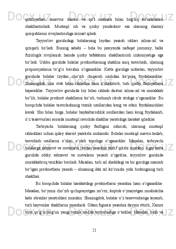 qobiliyatlari,   tasavvur   doirasi   va   qo‘l   mehnati   bilan   bog‘liq   ko‘nikmalari
shakllantiriladi.   Mustaqil   ish   va   ijodiy   yondashuv   esa   ularning   shaxsiy
qiziqishlarini rivojlantirishga xizmat qiladi.
Tayyorlov   guruhidagi   bolalarning   loydan   yasash   ishlari   xilma-xil   va
qiziqarli   bo‘ladi.   Buning   sababi   –   bola   bu   jarayonda   nafaqat   jismoniy,   balki
fiziologik   rivojlanish   hamda   ijodiy   tafakkurni   shakllantirish   imkoniyatiga   ega
bo‘ladi.   Ushbu   guruhda   bolalar   predmetlarning   shaklini   aniq   tasvirlash,   ularning
proporsiyalarini   to‘g‘ri   berishni   o‘rganadilar.   Katta   guruhga   nisbatan,   tayyorlov
guruhida   bolalar   loydan   cho‘zib   chiqarish   usulidan   ko‘proq   foydalanadilar.
Shuningdek,   ular   stek   bilan   ishlashni   ham   o‘zlashtirib,   turli   ijodiy   faoliyatlarni
bajaradilar.   Tayyorlov   guruhida   loy   bilan   ishlash   dasturi   xilma-xil   va   murakkab
bo‘lib, bolalar predmet shakllarini ko‘rib, tushunib idrok etishga o‘rganadilar. Bu
bosqichda   bolalar   tasvirlashning   texnik   usullaridan   keng   va   erkin   foydalanishlari
kerak.   Shu   bilan   birga,   bolalar   haykaltaroshlik   usullaridan   ham   keng   foydalanib,
o‘z tasavvurlari asosida mustaqil ravishda shakllar yaratishga harakat qiladilar.
Tarbiyachi   bolalarning   ijodiy   faolligini   oshirish,   ularning   mustaqil
ishlashlari uchun qulay sharoit yaratishi muhimdir. Bolalar mustaqil mavzu tanlab,
tasvirlash   usullarini   o‘zlari   o‘ylab   topishga   o‘rganadilar.   Masalan,   tarbiyachi
bolalarga sabzavot va mevalarni loydan yasashni taklif qilishi mumkin. Agar katta
guruhda   oddiy   sabzavot   va   mevalarni   yasash   o‘rgatilsa,   tayyorlov   guruhida
murakkabroq vazifalar beriladi. Masalan, turli xil shakldagi va bir guruhga mansub
bo‘lgan predmetlarni  yasash  – olmaning ikki  xil ko‘rinishi  yoki  bodringning turli
shakllari.
Bu   bosqichda   bolalar   harakatdagi   predmetlarni   yasashni   ham   o‘rganadilar.
Masalan, bo‘ynini cho‘zib qichqirayotgan xo‘roz, koptok o‘ynayotgan mushukcha
kabi obrazlar yaratishlari mumkin. Shuningdek, bolalar o‘z tasavvurlariga tayanib,
turli hayvonlar shakllarini yasashadi. Odam figurasi yasashni davom ettirib, Xamro
buvi qo‘g‘irchog‘ini yangi texnik usulda tayyorlashga o‘tadilar. Masalan, bosh va
21 