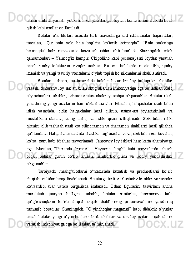 tanani alohida yasash, yubkasini esa yassilangan loydan konussimon shaklda hosil
qilish kabi usullar qo‘llaniladi.
Bolalar   o‘z   fikrlari   asosida   turli   mavzularga   oid   ishlanmalar   bajaradilar,
masalan,   “Qiz   bola   yoki   bola   bog‘cha   ko‘tarib   ketmoqda” ,   “Bola   maktabga
ketmoqda”   kabi   mavzularda   tasvirlash   ishlari   olib   boriladi.   Shuningdek,   ertak
qahramonlari   –   Yalmog‘iz   kampir,   Chipollino   kabi   personajlarni   loydan   yaratish
orqali   ijodiy   tafakkurni   rivojlantiradilar.   Bu   esa   bolalarda   mustaqillik,   ijodiy
izlanish va yangi tasviriy vositalarni o‘ylab topish ko‘nikmalarini shakllantiradi.
Bundan   tashqari,   bu   bosqichda   bolalar   butun   bir   loy   bo‘lagidan   shakllar
yasash, dekorativ loy san’ati bilan shug‘ullanish imkoniyatiga ega bo‘ladilar. Xalq
o‘yinchoqlari, idishlar, dekorativ plastinkalar  yasashga  o‘rganadilar. Bolalar idish
yasashning  yangi  usullarini  ham  o‘zlashtiradilar. Masalan,   halqachalar  usuli   bilan
idish   yasashda,   oldin   halqachalar   hosil   qilinib,   ustma-ust   joylashtiriladi   va
mustahkam   ulanadi,   so‘ng   tashqi   va   ichki   qismi   silliqlanadi.   Stek   bilan   ichki
qismini olib tashlash usuli   esa silindrsimon va sharsimon shakllarni hosil qilishda
qo‘llaniladi. Halqachalar usulida  chashka, tog‘oracha, vaza , stek bilan esa  kuvshin,
ko‘za, xum   kabi idishlar tayyorlanadi. Jamoaviy loy ishlari ham katta ahamiyatga
ega.   Masalan,   “Parranda   fermasi” ,   “Hayvonot   bog‘i”   kabi   mavzularda   ishlash
orqali   bolalar   guruh   bo‘lib   ishlash,   hamkorlik   qilish   va   ijodiy   yondashishni
o‘rganadilar.
Tarbiyachi   mashg‘ulotlarni   o‘tkazishda   kuzatish   va   predmetlarni   ko‘rib
chiqish usulidan keng foydalanadi. Bolalarga turli xil ilustrativ kitoblar va rasmlar
ko‘rsatilib,   ular   ustida   birgalikda   ishlanadi.   Odam   figurasini   tasvirlash   ancha
murakkab   jarayon   bo‘lgani   sababli,   bolalar   sanitarka,   kosmonavt   kabi
qo‘g‘irchoqlarni   ko‘rib   chiqish   orqali   shakllarning   proporsiyalarini   yaxshiroq
tushunib   boradilar.   Shuningdek,   “O‘yinchoqlar   magazini”   kabi   didaktik   o‘yinlar
orqali   bolalar   yangi   o‘yinchoqlarni   bilib   olishlari   va   o‘z   loy   ishlari   orqali   ularni
yaratish imkoniyatiga ega bo‘lishlari ta’minlanadi.
22 