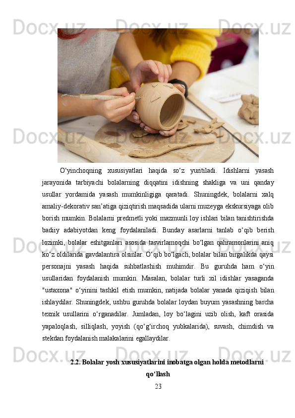 O‘yinchoqning   xususiyatlari   haqida   so‘z   yuritiladi.   Idishlarni   yasash
jarayonida   tarbiyachi   bolalarning   diqqatini   idishning   shakliga   va   uni   qanday
usullar   yordamida   yasash   mumkinligiga   qaratadi.   Shuningdek,   bolalarni   xalq
amaliy-dekorativ san’atiga qiziqtirish maqsadida ularni muzeyga ekskursiyaga olib
borish mumkin. Bolalarni predmetli yoki mazmunli loy ishlari bilan tanishtirishda
badiiy   adabiyotdan   keng   foydalaniladi.   Bunday   asarlarni   tanlab   o‘qib   berish
lozimki,   bolalar   eshitganlari   asosida   tasvirlamoqchi   bo‘lgan   qahramonlarini   aniq
ko‘z oldilarida gavdalantira olsinlar. O‘qib bo‘lgach, bolalar bilan birgalikda qaysi
personajni   yasash   haqida   suhbatlashish   muhimdir.   Bu   guruhda   ham   o‘yin
usullaridan   foydalanish   mumkin.   Masalan,   bolalar   turli   xil   idishlar   yasaganda
"ustaxona"   o‘yinini   tashkil   etish   mumkin,   natijada   bolalar   yanada   qiziqish   bilan
ishlaydilar.   Shuningdek,  ushbu  guruhda  bolalar   loydan  buyum   yasashning   barcha
texnik   usullarini   o‘rganadilar.   Jumladan,   loy   bo‘lagini   uzib   olish,   kaft   orasida
yapaloqlash,   silliqlash,   yoyish   (qo‘g‘irchoq   yubkalarida),   suvash,   chimdish   va
stekdan foydalanish malakalarini egallaydilar.
2.2.  Bolalar yosh xususiyatlarini inobatga olgan holda metodlarni
qo‘llash
23 