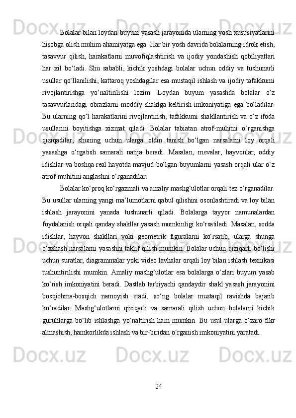 Bolalar bilan loydan buyum yasash jarayonida ularning yosh xususiyatlarini
hisobga olish muhim ahamiyatga ega. Har bir yosh davrida bolalarning idrok etish,
tasavvur   qilish,   harakatlarni   muvofiqlashtirish   va   ijodiy   yondashish   qobiliyatlari
har   xil   bo‘ladi.   Shu   sababli,   kichik   yoshdagi   bolalar   uchun   oddiy   va   tushunarli
usullar qo‘llanilishi, kattaroq yoshdagilar esa mustaqil ishlash va ijodiy tafakkurni
rivojlantirishga   yo‘naltirilishi   lozim.   Loydan   buyum   yasashda   bolalar   o‘z
tasavvurlaridagi   obrazlarni   moddiy   shaklga   keltirish   imkoniyatiga   ega   bo‘ladilar.
Bu ularning qo‘l harakatlarini rivojlantirish, tafakkurni shakllantirish va o‘z ifoda
usullarini   boyitishga   xizmat   qiladi.   Bolalar   tabiatan   atrof-muhitni   o‘rganishga
qiziqadilar,   shuning   uchun   ularga   oldin   tanish   bo‘lgan   narsalarni   loy   orqali
yasashga   o‘rgatish   samarali   natija   beradi.   Masalan,   mevalar,   hayvonlar,   oddiy
idishlar va boshqa real hayotda mavjud bo‘lgan buyumlarni yasash orqali ular o‘z
atrof-muhitini anglashni o‘rganadilar.
Bolalar ko‘proq ko‘rgazmali va amaliy mashg‘ulotlar orqali tez o‘rganadilar.
Bu usullar ularning yangi ma’lumotlarni qabul qilishini osonlashtiradi va loy bilan
ishlash   jarayonini   yanada   tushunarli   qiladi.   Bolalarga   tayyor   namunalardan
foydalanish orqali qanday shakllar yasash mumkinligi ko‘rsatiladi. Masalan, sodda
idishlar,   hayvon   shakllari   yoki   geometrik   figuralarni   ko‘rsatib,   ularga   shunga
o‘xshash narsalarni yasashni taklif qilish mumkin. Bolalar uchun qiziqarli bo‘lishi
uchun suratlar, diagrammalar yoki video lavhalar orqali loy bilan ishlash texnikasi
tushuntirilishi   mumkin.   Amaliy   mashg‘ulotlar   esa   bolalarga   o‘zlari   buyum   yasab
ko‘rish  imkoniyatini  beradi. Dastlab   tarbiyachi   qandaydir  shakl  yasash  jarayonini
bosqichma-bosqich   namoyish   etadi,   so‘ng   bolalar   mustaqil   ravishda   bajarib
ko‘radilar.   Mashg‘ulotlarni   qiziqarli   va   samarali   qilish   uchun   bolalarni   kichik
guruhlarga   bo‘lib   ishlashga   yo‘naltirish   ham   mumkin.   Bu   usul   ularga   o‘zaro   fikr
almashish, hamkorlikda ishlash va bir-biridan o‘rganish imkoniyatini yaratadi.
24 