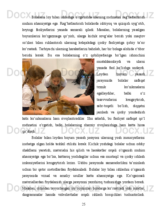 Bolalarni loy bilan ishlashga o‘rgatishda ularning mehnatini rag‘batlantirish
muhim   ahamiyatga   ega.   Rag‘batlantirish   bolalarda   ishtiyoq   va   qiziqish   uyg‘otib,
keyingi   faoliyatlarini   yanada   samarali   qiladi.   Masalan,   bolalarning   yasalgan
buyumlarini   ko‘rgazmaga   qo‘yish,   ularga   kichik   sovg‘alar   berish   yoki   maqtov
so‘zlari   bilan   ruhlantirish   ularning   kelajakdagi   ijodiy   faoliyatiga   ijobiy   ta’sir
ko‘rsatadi. Tarbiyachi ularning harakatlarini baholab, har bir bolaga alohida e’tibor
berishi   kerak.   Bu   esa   bolalarning   o‘z   qobiliyatlariga   bo‘lgan   ishonchini
mustahkamlaydi   va   ularni
yanada   faol   bo‘lishga   undaydi.
Loydan   buyum   yasash
jarayonida   bolalar   nafaqat
texnik   ko‘nikmalarni
egallaydilar,   balki   o‘z
tasavvurlarini   kengaytirish,
sabr-toqatli   bo‘lish,   diqqatni
jamlash   va   ijodiy   yondashish
kabi   ko‘nikmalarni   ham   rivojlantiradilar.   Shu   sababli,   bu   faoliyat   nafaqat   qo‘l
mehnatini   o‘rgatish,   balki   bolalarning   shaxsiy   rivojlanishiga   ham   katta   hissa
qo‘shadi.
Bolalar   bilan   loydan   buyum   yasash   jarayoni   ularning   yosh   xususiyatlarini
inobatga   olgan   holda   tashkil   etilishi   kerak.   Kichik   yoshdagi   bolalar   uchun   oddiy
shakllarni   yaratish,   materialni   his   qilish   va   harakatlar   orqali   o‘rganish   muhim
ahamiyatga  ega  bo‘lsa,  kattaroq yoshdagilar  uchun  esa  mustaqil  va  ijodiy  ishlash
imkoniyatlarini   kengaytirish   lozim.   Ushbu   jarayonda   samaradorlikni   ta’minlash
uchun   bir   qator   metodlardan   foydalaniladi.   Bolalar   loy   bilan   ishlashni   o‘rganish
jarayonida   vizual   va   amaliy   usullar   katta   ahamiyatga   ega.   Ko‘rgazmali
materiallardan foydalanish ularga jarayonni yaxshiroq tushunishga yordam beradi.
Masalan, oldindan tayyorlangan loy buyumlari bolalarga ko‘rsatiladi yoki suratlar,
diagrammalar   hamda   videolavhalar   orqali   ishlash   bosqichlari   tushuntiriladi.
25 