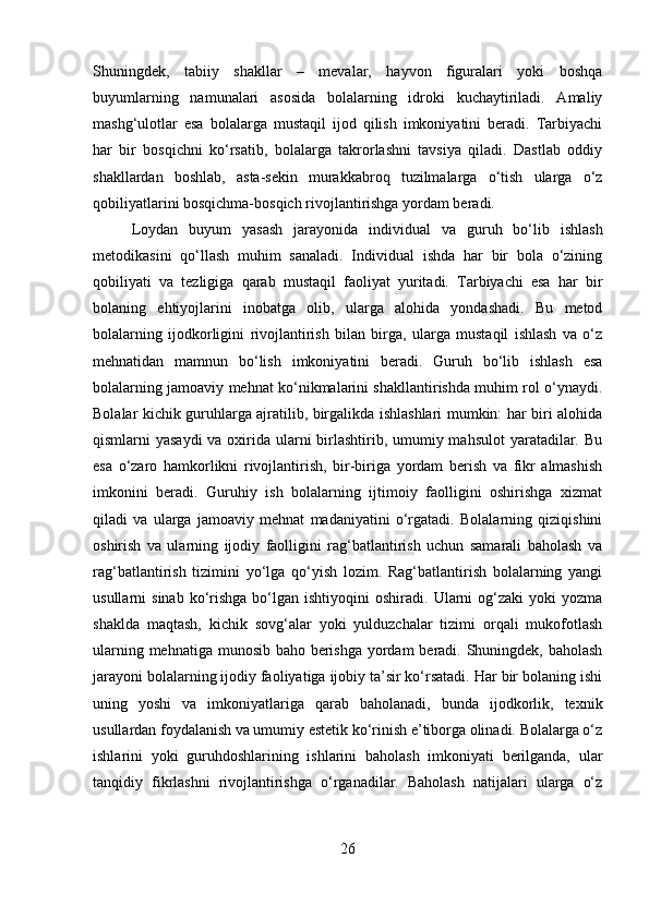 Shuningdek,   tabiiy   shakllar   –   mevalar,   hayvon   figuralari   yoki   boshqa
buyumlarning   namunalari   asosida   bolalarning   idroki   kuchaytiriladi.   Amaliy
mashg‘ulotlar   esa   bolalarga   mustaqil   ijod   qilish   imkoniyatini   beradi.   Tarbiyachi
har   bir   bosqichni   ko‘rsatib,   bolalarga   takrorlashni   tavsiya   qiladi.   Dastlab   oddiy
shakllardan   boshlab,   asta-sekin   murakkabroq   tuzilmalarga   o‘tish   ularga   o‘z
qobiliyatlarini bosqichma-bosqich rivojlantirishga yordam beradi.
Loydan   buyum   yasash   jarayonida   individual   va   guruh   bo‘lib   ishlash
metodikasini   qo‘llash   muhim   sanaladi.   Individual   ishda   har   bir   bola   o‘zining
qobiliyati   va   tezligiga   qarab   mustaqil   faoliyat   yuritadi.   Tarbiyachi   esa   har   bir
bolaning   ehtiyojlarini   inobatga   olib,   ularga   alohida   yondashadi.   Bu   metod
bolalarning   ijodkorligini   rivojlantirish   bilan   birga,   ularga   mustaqil   ishlash   va   o‘z
mehnatidan   mamnun   bo‘lish   imkoniyatini   beradi.   Guruh   bo‘lib   ishlash   esa
bolalarning jamoaviy mehnat ko‘nikmalarini shakllantirishda muhim rol o‘ynaydi.
Bolalar kichik guruhlarga ajratilib, birgalikda ishlashlari mumkin: har biri alohida
qismlarni yasaydi  va oxirida ularni birlashtirib, umumiy mahsulot  yaratadilar. Bu
esa   o‘zaro   hamkorlikni   rivojlantirish,   bir-biriga   yordam   berish   va   fikr   almashish
imkonini   beradi.   Guruhiy   ish   bolalarning   ijtimoiy   faolligini   oshirishga   xizmat
qiladi   va   ularga   jamoaviy   mehnat   madaniyatini   o‘rgatadi.   Bolalarning   qiziqishini
oshirish   va   ularning   ijodiy   faolligini   rag‘batlantirish   uchun   samarali   baholash   va
rag‘batlantirish   tizimini   yo‘lga   qo‘yish   lozim.   Rag‘batlantirish   bolalarning   yangi
usullarni   sinab  ko‘rishga  bo‘lgan  ishtiyoqini   oshiradi.  Ularni   og‘zaki  yoki  yozma
shaklda   maqtash,   kichik   sovg‘alar   yoki   yulduzchalar   tizimi   orqali   mukofotlash
ularning mehnatiga munosib baho berishga yordam  beradi. Shuningdek, baholash
jarayoni bolalarning ijodiy faoliyatiga ijobiy ta’sir ko‘rsatadi. Har bir bolaning ishi
uning   yoshi   va   imkoniyatlariga   qarab   baholanadi,   bunda   ijodkorlik,   texnik
usullardan foydalanish va umumiy estetik ko‘rinish e’tiborga olinadi. Bolalarga o‘z
ishlarini   yoki   guruhdoshlarining   ishlarini   baholash   imkoniyati   berilganda,   ular
tanqidiy   fikrlashni   rivojlantirishga   o‘rganadilar.   Baholash   natijalari   ularga   o‘z
26 