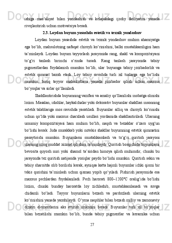 ishiga   mas’uliyat   bilan   yondashish   va   kelajakdagi   ijodiy   faoliyatini   yanada
rivojlantirish uchun motivatsiya beradi.
2.3.   Loydan buyum yasashda estetik va texnik yondashuv
Loydan   buyum   yasashda   estetik   va   texnik   yondashuv   muhim   ahamiyatga
ega bo‘lib, mahsulotning nafaqat chiroyli ko‘rinishini, balki mustahkamligini ham
ta’minlaydi.   Loydan   buyum   tayyorlash   jarayonida   rang,   shakl   va   kompozitsiyani
to‘g‘ri   tanlash   birinchi   o‘rinda   turadi.   Rang   tanlash   jarayonida   tabiiy
pigmentlardan   foydalanish   mumkin   bo‘lib,   ular   buyumga   tabiiy   jozibadorlik   va
estetik   qimmat   baxsh   etadi.   Loy   tabiiy   ravishda   turli   xil   tuslarga   ega   bo‘lishi
mumkin,   biroq   tayyor   mahsulotlarni   yanada   jozibador   qilish   uchun   maxsus
bo‘yoqlar va sirlar qo‘llaniladi.
Shakllantirishda buyumning vazifasi va amaliy qo‘llanilishi inobatga olinishi
lozim. Masalan, idishlar, haykalchalar yoki dekorativ buyumlar shakllari insonning
estetik   talablariga   mos   ravishda   yaratiladi.   Buyumlar   silliq   va   chiroyli   ko‘rinishi
uchun qo‘lda yoki maxsus charxlash usullari yordamida shakllantiriladi. Ularning
umumiy   kompozitsiyasi   ham   muhim   bo‘lib,   naqsh   va   bezaklar   o‘zaro   uyg‘un
bo‘lishi kerak. Juda murakkab yoki notekis shakllar buyumning estetik qimmatini
pasaytirishi   mumkin.   Buyumlarni   mustahkamlash   va   to‘g‘ri   quritish   jarayoni
ularning uzoq muddat xizmat qilishini ta’minlaydi. Quritish bosqichida buyumlarni
bevosita   quyosh   nuri   yoki   shamol   ta’siridan   himoya   qilish   muhimdir,   chunki   bu
jarayonda tez quritish natijasida yoriqlar paydo bo‘lishi mumkin. Quritish sekin va
tabiiy sharoitda olib borilishi kerak, ayniqsa katta hajmli buyumlar ichki qismi bir
tekis   qurishini   ta’minlash   uchun  qisman   yopib   qo‘yiladi.   Pishirish   jarayonida   esa
maxsus   pechlardan   foydalaniladi.   Pech   harorati   800–1200°C   oralig‘ida   bo‘lishi
lozim,   chunki   bunday   haroratda   loy   zichlashib,   mustahkamlanadi   va   suvga
chidamli   bo‘ladi.   Tayyor   buyumlarni   bezash   va   pardozlash   ularning   estetik
ko‘rinishini yanada yaxshilaydi. O‘yma naqshlar bilan bezash milliy va zamonaviy
dizayn   elementlarini   aks   ettirish   imkonini   beradi.   Buyumlar   turli   xil   bo‘yoqlar
bilan   bezatilishi   mumkin   bo‘lib,   bunda   tabiiy   pigmentlar   va   keramika   uchun
27 