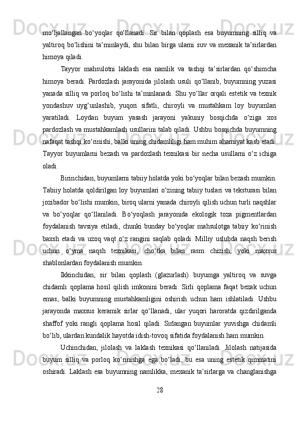 mo‘ljallangan   bo‘yoqlar   qo‘llanadi.   Sir   bilan   qoplash   esa   buyumning   silliq   va
yaltiroq bo‘lishini  ta’minlaydi,  shu bilan birga ularni  suv  va mexanik ta’sirlardan
himoya qiladi. 
Tayyor   mahsulotni   laklash   esa   namlik   va   tashqi   ta’sirlardan   qo‘shimcha
himoya   beradi.   Pardozlash   jarayonida   jilolash   usuli   qo‘llanib,   buyumning   yuzasi
yanada   silliq   va   porloq   bo‘lishi   ta’minlanadi.   Shu   yo‘llar   orqali   estetik   va   texnik
yondashuv   uyg‘unlashib,   yuqori   sifatli,   chiroyli   va   mustahkam   loy   buyumlari
yaratiladi.   Loydan   buyum   yasash   jarayoni   yakuniy   bosqichda   o‘ziga   xos
pardozlash va mustahkamlash usullarini talab qiladi. Ushbu bosqichda buyumning
nafaqat tashqi ko‘rinishi, balki uning chidamliligi ham muhim ahamiyat kasb etadi.
Tayyor   buyumlarni   bezash   va   pardozlash   texnikasi   bir   necha   usullarni   o‘z   ichiga
oladi.  
Birinchidan, buyumlarni tabiiy holatda yoki bo‘yoqlar bilan bezash mumkin.
Tabiiy holatda qoldirilgan loy buyumlari o‘zining tabiiy tuslari va teksturasi bilan
jozibador bo‘lishi mumkin, biroq ularni yanada chiroyli qilish uchun turli naqshlar
va   bo‘yoqlar   qo‘llaniladi.   Bo‘yoqlash   jarayonida   ekologik   toza   pigmentlardan
foydalanish   tavsiya   etiladi,   chunki   bunday   bo‘yoqlar   mahsulotga   tabiiy   ko‘rinish
baxsh   etadi   va   uzoq   vaqt   o‘z   rangini   saqlab   qoladi.   Milliy   uslubda   naqsh   berish
uchun   o‘yma   naqsh   texnikasi,   cho‘tka   bilan   rasm   chizish,   yoki   maxsus
shablonlardan foydalanish mumkin.
Ikkinchidan,   sir   bilan   qoplash   (glazurlash)   buyumga   yaltiroq   va   suvga
chidamli   qoplama   hosil   qilish   imkonini   beradi.   Sirli   qoplama   faqat   bezak   uchun
emas,   balki   buyumning   mustahkamligini   oshirish   uchun   ham   ishlatiladi.   Ushbu
jarayonda   maxsus   keramik   sirlar   qo‘llanadi,   ular   yuqori   haroratda   qizdirilganda
shaffof   yoki   rangli   qoplama   hosil   qiladi.   Sirlangan   buyumlar   yuvishga   chidamli
bo‘lib, ulardan kundalik hayotda idish-tovoq sifatida foydalanish ham mumkin.
Uchinchidan,   jilolash   va   laklash   texnikasi   qo‘llaniladi.   Jilolash   natijasida
buyum   silliq   va   porloq   ko‘rinishga   ega   bo‘ladi,   bu   esa   uning   estetik   qimmatini
oshiradi. Laklash  esa  buyumning namlikka, mexanik ta’sirlarga  va changlanishga
28 