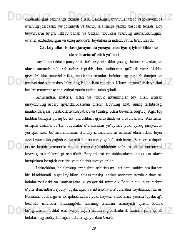 chidamliligini  oshirishga xizmat  qiladi. Laklangan buyumlar  uzoq vaqt  davomida
o‘zining   jozibasini   yo‘qotmaydi   va   tashqi   ta’sirlarga   yaxshi   bardosh   beradi.   Loy
buyumlarni   to‘g‘ri   ishlov   berish   va   bezash   texnikasi   ularning   mustahkamligini,
estetik jozibadorligini va uzoq muddatli foydalanish imkoniyatini ta’minlaydi. 
2.4.   Loy bilan ishlash jarayonida yuzaga keladigan qiyinchiliklar va
ularni bartaraf etish yo‘llari
Loy  bilan ishlash   jarayonida  turli  qiyinchiliklar   yuzaga  kelishi   mumkin, va
ularni   samarali   hal   etish   uchun   tegishli   chora-tadbirlarni   qo‘llash   zarur.   Ushbu
qiyinchiliklar   material   sifati,   texnik   muammolar,   bolalarning   qiziqish   darajasi   va
innovatsion yondashuv bilan bog‘liq bo‘lishi mumkin. Ularni bartaraf etish yo‘llari
har bir muammoga individual yondashishni talab qiladi.
Birinchidan,   material   sifati   va   texnik   muammolar   loy   bilan   ishlash
jarayonining   asosiy   qiyinchiliklaridan   biridir.   Loyning   sifati   uning   tarkibidagi
namlik darajasi, plastiklik xususiyatlari va tozaligi bilan bevosita bog‘liq. Agar loy
haddan tashqari quruq bo‘lsa, uni ishlash qiyinlashadi va u oson sinadi. Aksincha,
ortiqcha   namlik   bo‘lsa,   buyumlar   o‘z   shaklini   yo‘qotishi   yoki   quruq   jarayonida
yoriqlar   hosil   bo‘lishi   mumkin.   Bunday   muammolarni   bartaraf   etish   uchun   loyni
avval yaxshilab yoğish va kerakli konsistensiyaga keltirish lozim. Bundan tashqari,
ishlov   berish   jarayonida   suv   va   maxsus   plastiklashtiruvchi   moddalar   yordamida
loyning   mustahkamligi   oshiriladi.   Buyumlarni   mustahkamlash   uchun   esa   ularni
bosqichma-bosqich quritish va pishirish tavsiya etiladi.
Ikkinchidan, bolalarning qiziqishini oshirish usullari ham muhim omillardan
biri  hisoblanadi. Agar loy bilan ishlash  mashg‘ulotlari  monoton tarzda o‘tkazilsa,
bolalar   zerikishi   va   motivatsiyasini   yo‘qotishi   mumkin.   Buni   oldini   olish   uchun
o‘yin  elementlari,  ijodiy  topshiriqlar  va   interaktiv  metodlardan  foydalanish  zarur.
Masalan,   bolalarga   ertak   qahramonlari   yoki   hayvon   shakllarini   yasash   topshirig‘i
berilishi   mumkin.   Shuningdek,   ularning   ishlarini   namoyish   qilish,   kichik
ko‘rgazmalar   tashkil  etish  va  yutuqlari  uchun  rag‘batlantirish  tizimini   joriy  qilish
bolalarning ijodiy faolligini oshirishga yordam beradi.
29 