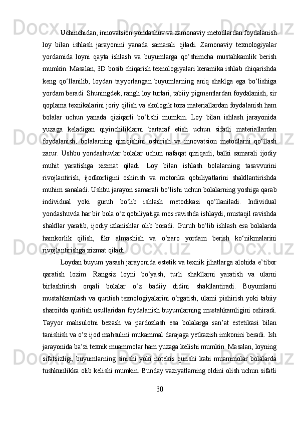 Uchinchidan, innovatsion yondashuv va zamonaviy metodlardan foydalanish
loy   bilan   ishlash   jarayonini   yanada   samarali   qiladi.   Zamonaviy   texnologiyalar
yordamida   loyni   qayta   ishlash   va   buyumlarga   qo‘shimcha   mustahkamlik   berish
mumkin. Masalan, 3D bosib chiqarish texnologiyalari keramika ishlab chiqarishda
keng   qo‘llanilib,   loydan   tayyorlangan   buyumlarning   aniq   shaklga   ega   bo‘lishiga
yordam beradi. Shuningdek, rangli loy turlari, tabiiy pigmentlardan foydalanish, sir
qoplama texnikalarini joriy qilish va ekologik toza materiallardan foydalanish ham
bolalar   uchun   yanada   qiziqarli   bo‘lishi   mumkin.   Loy   bilan   ishlash   jarayonida
yuzaga   keladigan   qiyinchiliklarni   bartaraf   etish   uchun   sifatli   materiallardan
foydalanish,   bolalarning   qiziqishini   oshirish   va   innovatsion   metodlarni   qo‘llash
zarur.   Ushbu   yondashuvlar   bolalar   uchun   nafaqat   qiziqarli,   balki   samarali   ijodiy
muhit   yaratishga   xizmat   qiladi.   Loy   bilan   ishlash   bolalarning   tasavvurini
rivojlantirish,   ijodkorligini   oshirish   va   motorika   qobiliyatlarini   shakllantirishda
muhim sanaladi. Ushbu jarayon samarali bo‘lishi uchun bolalarning yoshiga qarab
individual   yoki   guruh   bo‘lib   ishlash   metodikasi   qo‘llaniladi.   Individual
yondashuvda har bir bola o‘z qobiliyatiga mos ravishda ishlaydi, mustaqil ravishda
shakllar   yaratib,   ijodiy  izlanishlar   olib  boradi.  Guruh  bo‘lib  ishlash   esa   bolalarda
hamkorlik   qilish,   fikr   almashish   va   o‘zaro   yordam   berish   ko‘nikmalarini
rivojlantirishga xizmat qiladi.
Loydan buyum yasash jarayonida estetik va texnik jihatlarga alohida e’tibor
qaratish   lozim.   Rangsiz   loyni   bo‘yash,   turli   shakllarni   yaratish   va   ularni
birlashtirish   orqali   bolalar   o‘z   badiiy   didini   shakllantiradi.   Buyumlarni
mustahkamlash va quritish texnologiyalarini o‘rgatish, ularni pishirish yoki tabiiy
sharoitda quritish usullaridan foydalanish buyumlarning mustahkamligini oshiradi.
Tayyor   mahsulotni   bezash   va   pardozlash   esa   bolalarga   san’at   estetikasi   bilan
tanishish va o‘z ijod mahsulini mukammal darajaga yetkazish imkonini beradi. Ish
jarayonida ba’zi texnik muammolar ham yuzaga kelishi mumkin. Masalan, loyning
sifatsizligi,   buyumlarning   sinishi   yoki   notekis   qurishi   kabi   muammolar   bolalarda
tushkunlikka olib kelishi mumkin. Bunday vaziyatlarning oldini olish uchun sifatli
30 