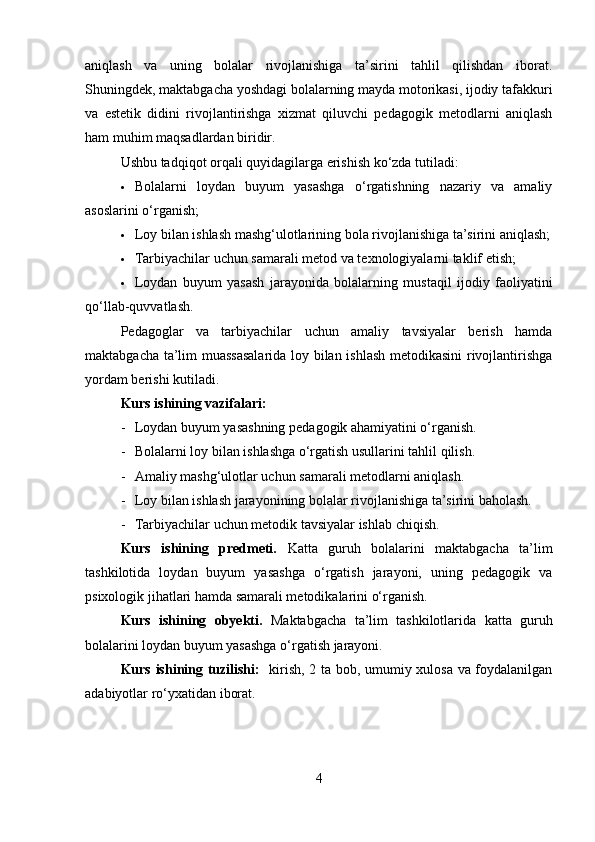 aniqlash   va   uning   bolalar   rivojlanishiga   ta’sirini   tahlil   qilishdan   iborat.
Shuningdek, maktabgacha yoshdagi bolalarning mayda motorikasi, ijodiy tafakkuri
va   estetik   didini   rivojlantirishga   xizmat   qiluvchi   pedagogik   metodlarni   aniqlash
ham muhim maqsadlardan biridir.
Ushbu tadqiqot orqali quyidagilarga erishish ko‘zda tutiladi:
 Bolalarni   loydan   buyum   yasashga   o‘rgatishning   nazariy   va   amaliy
asoslarini o‘rganish;
 Loy bilan ishlash mashg‘ulotlarining bola rivojlanishiga ta’sirini aniqlash;
 Tarbiyachilar uchun samarali metod va texnologiyalarni taklif etish;
 Loydan   buyum   yasash   jarayonida   bolalarning   mustaqil   ijodiy   faoliyatini
qo‘llab-quvvatlash.
Pedagoglar   va   tarbiyachilar   uchun   amaliy   tavsiyalar   berish   hamda
maktabgacha ta’lim muassasalarida  loy bilan ishlash metodikasini  rivojlantirishga
yordam berishi kutiladi.
Kurs ishining vazifalari:
- Loydan buyum yasashning pedagogik ahamiyatini o‘rganish.
- Bolalarni loy bilan ishlashga o‘rgatish usullarini tahlil qilish.
- Amaliy mashg‘ulotlar uchun samarali metodlarni aniqlash.
- Loy bilan ishlash jarayonining bolalar rivojlanishiga ta’sirini baholash.
- Tarbiyachilar uchun metodik tavsiyalar ishlab chiqish.
Kurs   ishining   predmeti.   Katta   guruh   bolalarini   maktabgacha   ta’lim
tashkilotida   loydan   buyum   yasashga   o‘rgatish   jarayoni,   uning   pedagogik   va
psixologik jihatlari hamda samarali metodikalarini o‘rganish.
Kurs   ishining   obyekti.   Maktabgacha   ta’lim   tashkilotlarida   katta   guruh
bolalarini loydan buyum yasashga o‘rgatish jarayoni.
Kurs ishining tuzilishi:    kirish, 2 ta bob, umumiy xulosa va foydalanilgan
adabiyotlar ro‘yxatidan iborat.
4 