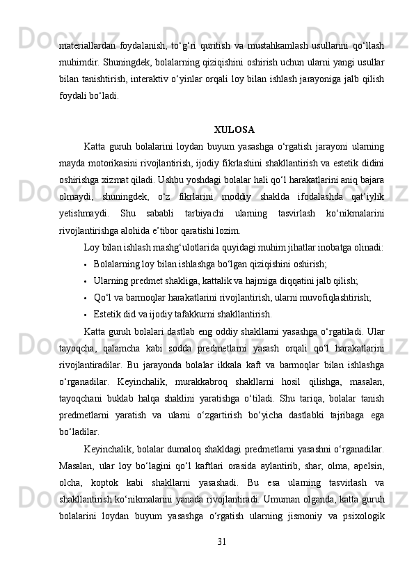 materiallardan   foydalanish,   to‘g‘ri   quritish   va   mustahkamlash   usullarini   qo‘llash
muhimdir. Shuningdek, bolalarning qiziqishini oshirish uchun ularni yangi usullar
bilan tanishtirish, interaktiv o‘yinlar orqali loy bilan ishlash jarayoniga jalb qilish
foydali bo‘ladi.
XULOSA
Katta   guruh   bolalarini   loydan   buyum   yasashga   o‘rgatish   jarayoni   ularning
mayda motorikasini rivojlantirish, ijodiy fikrlashini shakllantirish va estetik didini
oshirishga xizmat qiladi. Ushbu yoshdagi bolalar hali qo‘l harakatlarini aniq bajara
olmaydi,   shuningdek,   o‘z   fikrlarini   moddiy   shaklda   ifodalashda   qat’iylik
yetishmaydi.   Shu   sababli   tarbiyachi   ularning   tasvirlash   ko‘nikmalarini
rivojlantirishga alohida e’tibor qaratishi lozim.
Loy bilan ishlash mashg‘ulotlarida quyidagi muhim jihatlar inobatga olinadi:
 Bolalarning loy bilan ishlashga bo‘lgan qiziqishini oshirish;
 Ularning predmet shakliga, kattalik va hajmiga diqqatini jalb qilish;
 Qo‘l va barmoqlar harakatlarini rivojlantirish, ularni muvofiqlashtirish;
 Estetik did va ijodiy tafakkurni shakllantirish.
Katta   guruh bolalari dastlab eng oddiy shakllarni yasashga o‘rgatiladi. Ular
tayoqcha,   qalamcha   kabi   sodda   predmetlarni   yasash   orqali   qo‘l   harakatlarini
rivojlantiradilar.   Bu   jarayonda   bolalar   ikkala   kaft   va   barmoqlar   bilan   ishlashga
o‘rganadilar.   Keyinchalik,   murakkabroq   shakllarni   hosil   qilishga,   masalan,
tayoqchani   buklab   halqa   shaklini   yaratishga   o‘tiladi.   Shu   tariqa,   bolalar   tanish
predmetlarni   yaratish   va   ularni   o‘zgartirish   bo‘yicha   dastlabki   tajribaga   ega
bo‘ladilar.
Keyinchalik, bolalar dumaloq shakldagi predmetlarni yasashni o‘rganadilar.
Masalan,   ular   loy   bo‘lagini   qo‘l   kaftlari   orasida   aylantirib,   shar,   olma,   apelsin,
olcha,   koptok   kabi   shakllarni   yasashadi.   Bu   esa   ularning   tasvirlash   va
shakllantirish ko‘nikmalarini yanada rivojlantiradi.   Umuman olganda, katta guruh
bolalarini   loydan   buyum   yasashga   o‘rgatish   ularning   jismoniy   va   psixologik
31 