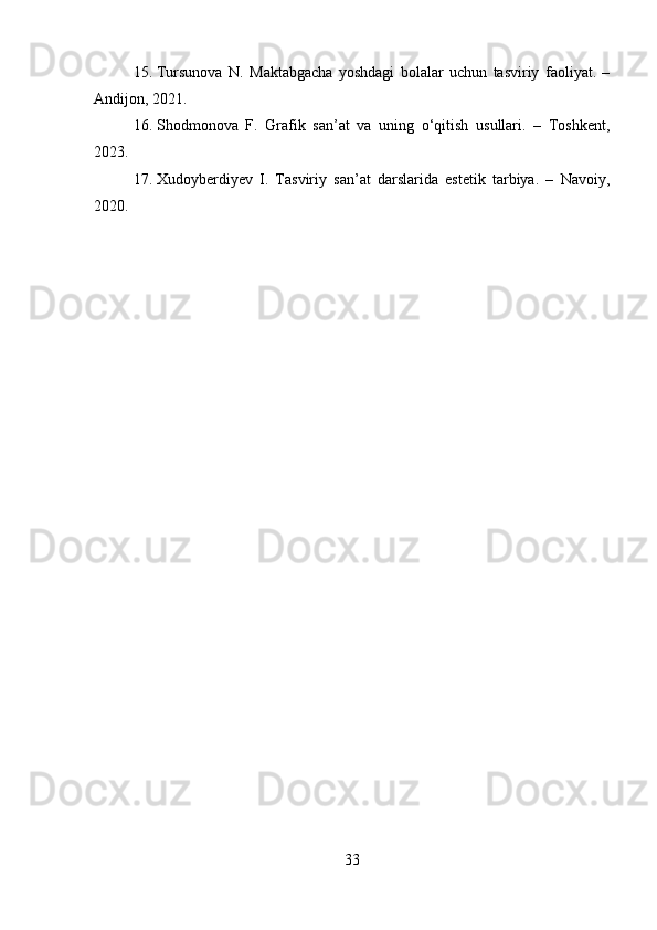 15. Tursunova   N.   Maktabgacha   yoshdagi   bolalar   uchun   tasviriy   faoliyat.   –
Andijon, 20 21 .
16. Shodmonova   F.   Grafik   san’at   va   uning   o‘qitish   usullari.   –   Toshkent,
20 23 .
17. Xudoyberdiyev   I.   Tasviriy   san’at   darslarida   estetik   tarbiya.   –   Navoiy,
2020.
33 