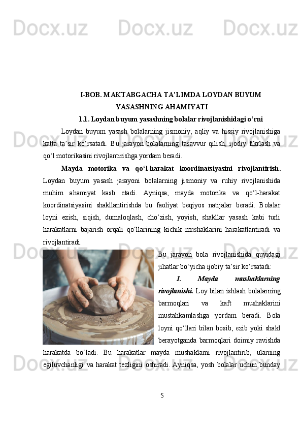 I-BOB.  MAKTABGACHA TA’LIMDA LOYDAN BUYUM
YASASHNING AHAMIYATI
1.1.   Loydan buyum yasashning bolalar rivojlanishidagi o‘rni
Loydan   buyum   yasash   bolalarning   jismoniy,   aqliy   va   hissiy   rivojlanishiga
katta   ta’sir   ko‘rsatadi.   Bu   jarayon   bolalarning   tasavvur   qilish,   ijodiy   fikrlash   va
qo‘l motorikasini rivojlantirishga yordam beradi.
Mayda   motorika   va   qo‘l-harakat   koordinatsiyasini   rivojlantirish .
Loydan   buyum   yasash   jarayoni   bolalarning   jismoniy   va   ruhiy   rivojlanishida
muhim   ahamiyat   kasb   etadi.   Ayniqsa,   mayda   motorika   va   qo‘l-harakat
koordinatsiyasini   shakllantirishda   bu   faoliyat   beqiyos   natijalar   beradi.   Bolalar
loyni   ezish,   siqish,   dumaloqlash,   cho‘zish,   yoyish,   shakllar   yasash   kabi   turli
harakatlarni   bajarish   orqali   qo‘llarining   kichik   mushaklarini   harakatlantiradi   va
rivojlantiradi. 
Bu   jarayon   bola   rivojlanishida   quyidagi
jihatlar bo‘yicha ijobiy ta’sir ko‘rsatadi:
1.   Mayda   mushaklarning
rivojlanishi .   Loy bilan ishlash bolalarning
barmoqlari   va   kaft   mushaklarini
mustahkamlashga   yordam   beradi.   Bola
loyni   qo‘llari   bilan   bosib,   ezib   yoki   shakl
berayotganda   barmoqlari   doimiy   ravishda
harakatda   bo‘ladi.   Bu   harakatlar   mayda   mushaklarni   rivojlantirib,   ularning
egiluvchanligi   va   harakat   tezligini   oshiradi.   Ayniqsa,   yosh   bolalar   uchun   bunday
5 