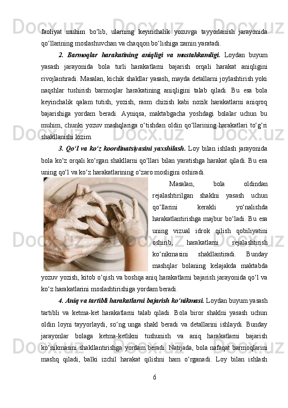 faoliyat   muhim   bo‘lib,   ularning   keyinchalik   yozuvga   tayyorlanish   jarayonida
qo‘llarining moslashuvchan va chaqqon bo‘lishiga zamin yaratadi.
2.   Barmoqlar   harakatining   aniqligi   va   mustahkamligi .   Loydan   buyum
yasash   jarayonida   bola   turli   harakatlarni   bajarish   orqali   harakat   aniqligini
rivojlantiradi. Masalan, kichik shakllar yasash, mayda detallarni joylashtirish yoki
naqshlar   tushirish   barmoqlar   harakatining   aniqligini   talab   qiladi.   Bu   esa   bola
keyinchalik   qalam   tutish,   yozish,   rasm   chizish   kabi   nozik   harakatlarni   aniqroq
bajarishiga   yordam   beradi.   Ayniqsa,   maktabgacha   yoshdagi   bolalar   uchun   bu
muhim,   chunki   yozuv   mashqlariga   o‘tishdan   oldin   qo‘llarining   harakatlari   to‘g‘ri
shakllanishi lozim.
3.  Qo‘l   va   ko‘z   koordinatsiyasini   yaxshilash .   Loy   bilan  ishlash   jarayonida
bola ko‘z orqali ko‘rgan shakllarni qo‘llari bilan yaratishga harakat qiladi. Bu esa
uning qo‘l va ko‘z harakatlarining o‘zaro mosligini oshiradi. 
Masalan,   bola   oldindan
rejalashtirilgan   shaklni   yasash   uchun
qo‘llarini   kerakli   yo‘nalishda
harakatlantirishga   majbur   bo‘ladi.   Bu   esa
uning   vizual   idrok   qilish   qobiliyatini
oshirib,   harakatlarni   rejalashtirish
ko‘nikmasini   shakllantiradi.   Bunday
mashqlar   bolaning   kelajakda   maktabda
yozuv yozish, kitob o‘qish va boshqa aniq harakatlarni bajarish jarayonida qo‘l va
ko‘z harakatlarini moslashtirishiga yordam beradi.
4. Aniq va tartibli harakatlarni bajarish ko‘nikmasi .  Loydan buyum yasash
tartibli   va   ketma-ket   harakatlarni   talab   qiladi.   Bola   biror   shaklni   yasash   uchun
oldin   loyni   tayyorlaydi,   so‘ng   unga   shakl   beradi   va   detallarini   ishlaydi.   Bunday
jarayonlar   bolaga   ketma-ketlikni   tushunish   va   aniq   harakatlarni   bajarish
ko‘nikmasini   shakllantirishga   yordam   beradi.   Natijada,   bola  nafaqat   barmoqlarini
mashq   qiladi,   balki   izchil   harakat   qilishni   ham   o‘rganadi.   Loy   bilan   ishlash
6 