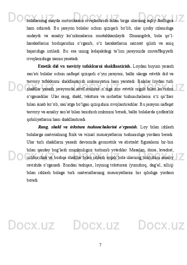 bolalarning   mayda   motorikasini   rivojlantirish   bilan   birga   ularning   aqliy   faolligini
ham   oshiradi.   Bu   jarayon   bolalar   uchun   qiziqarli   bo‘lib,   ular   ijodiy   izlanishga
undaydi   va   amaliy   ko‘nikmalarini   mustahkamlaydi.   Shuningdek,   bola   qo‘l-
harakatlarini   boshqarishni   o‘rganib,   o‘z   harakatlarini   nazorat   qilish   va   aniq
bajarishga   intiladi.   Bu   esa   uning   kelajakdagi   ta’lim   jarayonida   muvaffaqiyatli
rivojlanishiga zamin yaratadi.
Estetik   did   va   tasviriy   tafakkurni   shakllantirish .   Loydan   buyum   yasash
san’ati   bolalar   uchun   nafaqat   qiziqarli   o‘yin   jarayoni,   balki   ularga   estetik   did   va
tasviriy   tafakkurni   shakllantirish   imkoniyatini   ham   yaratadi.   Bolalar   loydan   turli
shakllar   yasash   jarayonida   atrof-muhitni   o‘ziga   xos   estetik   nigoh   bilan   ko‘rishni
o‘rganadilar.   Ular   rang,   shakl,   tekstura   va   nisbatlar   tushunchalarini   o‘z   qo‘llari
bilan sinab ko‘rib, san’atga bo‘lgan qiziqishini rivojlantiradilar. Bu jarayon nafaqat
tasviriy va amaliy san’at bilan tanishish imkonini beradi, balki bolalarda ijodkorlik
qobiliyatlarini ham shakllantiradi.
Rang,   shakl   va   tekstura   tushunchalarini   o‘rganish .   Loy   bilan   ishlash
bolalarga   materialning   fizik   va   vizual   xususiyatlarini   tushunishga   yordam   beradi.
Ular   turli   shakllarni   yasash   davomida   geometrik   va   abstrakt   figuralarni   bir-biri
bilan   qanday   bog‘lash   mumkinligini   tushunib   yetadilar.   Masalan,   doira,   kvadrat,
uchburchak va boshqa shakllar bilan ishlash orqali bola ularning tuzilishini amaliy
ravishda   o‘rganadi.   Bundan   tashqari,   loyning   teksturasi   (yumshoq,   dag‘al,   silliq)
bilan   ishlash   bolaga   turli   materiallarning   xususiyatlarini   his   qilishga   yordam
beradi.
7 