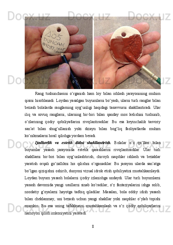 Rang   tushunchasini   o‘rganish   ham   loy   bilan   ishlash   jarayonining   muhim
qismi hisoblanadi. Loydan yasalgan buyumlarni bo‘yash, ularni turli ranglar bilan
bezash   bolalarda   ranglarning   uyg‘unligi   haqidagi   tasavvurni   shakllantiradi.   Ular
iliq   va   sovuq   ranglarni,   ularning   bir-biri   bilan   qanday   mos   kelishini   tushunib,
o‘zlarining   ijodiy   qobiliyatlarini   rivojlantiradilar.   Bu   esa   keyinchalik   tasviriy
san’at   bilan   shug‘ullanish   yoki   dizayn   bilan   bog‘liq   faoliyatlarda   muhim
ko‘nikmalarni hosil qilishga yordam beradi.
Ijodkorlik   va   estetik   didni   shakllantirish .   Bolalar   o‘z   qo‘llari   bilan
buyumlar   yasash   jarayonida   estetik   qarashlarini   rivojlantiradilar.   Ular   turli
shakllarni   bir-biri   bilan   uyg‘unlashtirish,   chiroyli   naqshlar   ishlash   va   bezaklar
yaratish   orqali   go‘zallikni   his   qilishni   o‘rganadilar.   Bu   jarayon   ularda   san’atga
bo‘lgan qiziqishni oshirib, dunyoni vizual idrok etish qobiliyatini mustahkamlaydi.
Loydan   buyum   yasash   bolalarni   ijodiy   izlanishga   undaydi.   Ular   turli   buyumlarni
yasash   davomida   yangi   usullarni   sinab   ko‘radilar,   o‘z   fantaziyalarini   ishga   solib,
noodatiy   g‘oyalarni   hayotga   tadbiq   qiladilar.   Masalan,   bola   oddiy   idish   yasash
bilan   cheklanmay,   uni   bezash   uchun   yangi   shakllar   yoki   naqshlar   o‘ylab   topishi
mumkin.   Bu   esa   uning   tafakkurini   mustahkamlash   va   o‘z   ijodiy   qobiliyatlarini
namoyon qilish imkoniyatini yaratadi.
8 