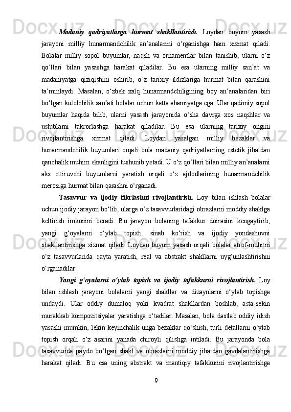 Madaniy   qadriyatlarga   hurmat   shakllantirish.   Loydan   buyum   yasash
jarayoni   milliy   hunarmandchilik   an’analarini   o‘rganishga   ham   xizmat   qiladi.
Bolalar   milliy   sopol   buyumlar,   naqsh   va   ornamentlar   bilan   tanishib,   ularni   o‘z
qo‘llari   bilan   yasashga   harakat   qiladilar.   Bu   esa   ularning   milliy   san’at   va
madaniyatga   qiziqishini   oshirib,   o‘z   tarixiy   ildizlariga   hurmat   bilan   qarashini
ta’minlaydi.   Masalan,   o‘zbek   xalq   hunarmandchiligining   boy   an’analaridan   biri
bo‘lgan kulolchilik san’ati bolalar uchun katta ahamiyatga ega. Ular qadimiy sopol
buyumlar   haqida   bilib,   ularni   yasash   jarayonida   o‘sha   davrga   xos   naqshlar   va
uslublarni   takrorlashga   harakat   qiladilar.   Bu   esa   ularning   tarixiy   ongini
rivojlantirishga   xizmat   qiladi.   Loydan   yasalgan   milliy   bezaklar   va
hunarmandchilik   buyumlari   orqali   bola   madaniy   qadriyatlarning   estetik   jihatdan
qanchalik muhim ekanligini tushunib yetadi. U o‘z qo‘llari bilan milliy an’analarni
aks   ettiruvchi   buyumlarni   yaratish   orqali   o‘z   ajdodlarining   hunarmandchilik
merosiga hurmat bilan qarashni o‘rganadi.
Tasavvur   va   ijodiy   fikrlashni   rivojlantirish .   Loy   bilan   ishlash   bolalar
uchun ijodiy jarayon bo‘lib, ularga o‘z tasavvurlaridagi obrazlarni moddiy shaklga
keltirish   imkonini   beradi.   Bu   jarayon   bolaning   tafakkur   doirasini   kengaytirib,
yangi   g‘oyalarni   o‘ylab   topish,   sinab   ko‘rish   va   ijodiy   yondashuvni
shakllantirishga   xizmat   qiladi.   Loydan   buyum   yasash   orqali   bolalar   atrof-muhitni
o‘z   tasavvurlarida   qayta   yaratish,   real   va   abstrakt   shakllarni   uyg‘unlashtirishni
o‘rganadilar.
Yangi   g‘oyalarni   o‘ylab   topish   va   ijodiy   tafakkurni   rivojlantirish .   Loy
bilan   ishlash   jarayoni   bolalarni   yangi   shakllar   va   dizaynlarni   o‘ylab   topishga
undaydi.   Ular   oddiy   dumaloq   yoki   kvadrat   shakllardan   boshlab,   asta-sekin
murakkab  kompozitsiyalar  yaratishga o‘tadilar. Masalan,  bola dastlab  oddiy idish
yasashi   mumkin,   lekin  keyinchalik   unga   bezaklar   qo‘shish,   turli   detallarni   o‘ylab
topish   orqali   o‘z   asarini   yanada   chiroyli   qilishga   intiladi.   Bu   jarayonda   bola
tasavvurida   paydo   bo‘lgan   shakl   va   obrazlarni   moddiy   jihatdan   gavdalantirishga
harakat   qiladi.   Bu   esa   uning   abstrakt   va   mantiqiy   tafakkurini   rivojlantirishga
9 