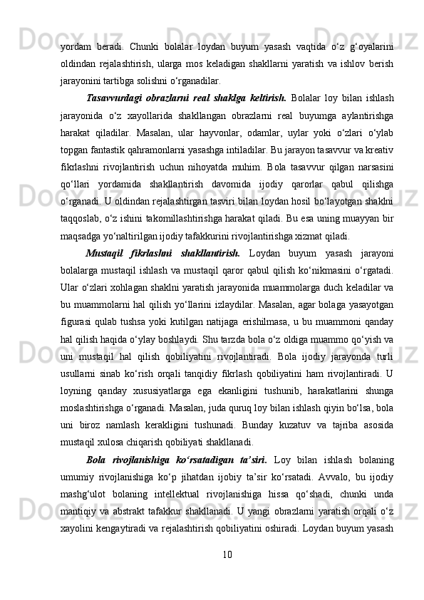 yordam   beradi.   Chunki   bolalar   loydan   buyum   yasash   vaqtida   o‘z   g‘oyalarini
oldindan   rejalashtirish,   ularga   mos   keladigan   shakllarni   yaratish   va   ishlov   berish
jarayonini tartibga solishni o‘rganadilar.
Tasavvurdagi   obrazlarni   real   shaklga   keltirish .   Bolalar   loy   bilan   ishlash
jarayonida   o‘z   xayollarida   shakllangan   obrazlarni   real   buyumga   aylantirishga
harakat   qiladilar.   Masalan,   ular   hayvonlar,   odamlar,   uylar   yoki   o‘zlari   o‘ylab
topgan fantastik qahramonlarni yasashga intiladilar. Bu jarayon tasavvur va kreativ
fikrlashni   rivojlantirish   uchun   nihoyatda   muhim.   Bola   tasavvur   qilgan   narsasini
qo‘llari   yordamida   shakllantirish   davomida   ijodiy   qarorlar   qabul   qilishga
o‘rganadi. U oldindan rejalashtirgan tasviri bilan loydan hosil bo‘layotgan shaklni
taqqoslab, o‘z ishini takomillashtirishga harakat qiladi. Bu esa uning muayyan bir
maqsadga yo‘naltirilgan ijodiy tafakkurini rivojlantirishga xizmat qiladi.
Mustaqil   fikrlashni   shakllantirish.   Loydan   buyum   yasash   jarayoni
bolalarga   mustaqil   ishlash   va   mustaqil   qaror   qabul   qilish   ko‘nikmasini   o‘rgatadi.
Ular o‘zlari xohlagan shaklni yaratish jarayonida muammolarga duch keladilar va
bu muammolarni  hal  qilish yo‘llarini izlaydilar. Masalan,  agar bolaga yasayotgan
figurasi   qulab   tushsa   yoki   kutilgan   natijaga   erishilmasa,   u   bu   muammoni   qanday
hal qilish haqida o‘ylay boshlaydi. Shu tarzda bola o‘z oldiga muammo qo‘yish va
uni   mustaqil   hal   qilish   qobiliyatini   rivojlantiradi.   Bola   ijodiy   jarayonda   turli
usullarni   sinab   ko‘rish   orqali   tanqidiy   fikrlash   qobiliyatini   ham   rivojlantiradi.   U
loyning   qanday   xususiyatlarga   ega   ekanligini   tushunib,   harakatlarini   shunga
moslashtirishga o‘rganadi. Masalan, juda quruq loy bilan ishlash qiyin bo‘lsa, bola
uni   biroz   namlash   kerakligini   tushunadi.   Bunday   kuzatuv   va   tajriba   asosida
mustaqil xulosa chiqarish qobiliyati shakllanadi.
Bola   rivojlanishiga   ko‘rsatadigan   ta’siri .   Loy   bilan   ishlash   bolaning
umumiy   rivojlanishiga   ko‘p   jihatdan   ijobiy   ta’sir   ko‘rsatadi.   Avvalo,   bu   ijodiy
mashg‘ulot   bolaning   intellektual   rivojlanishiga   hissa   qo‘shadi,   chunki   unda
mantiqiy   va   abstrakt   tafakkur   shakllanadi.   U   yangi   obrazlarni   yaratish   orqali   o‘z
xayolini kengaytiradi va rejalashtirish qobiliyatini oshiradi. Loydan buyum yasash
10 