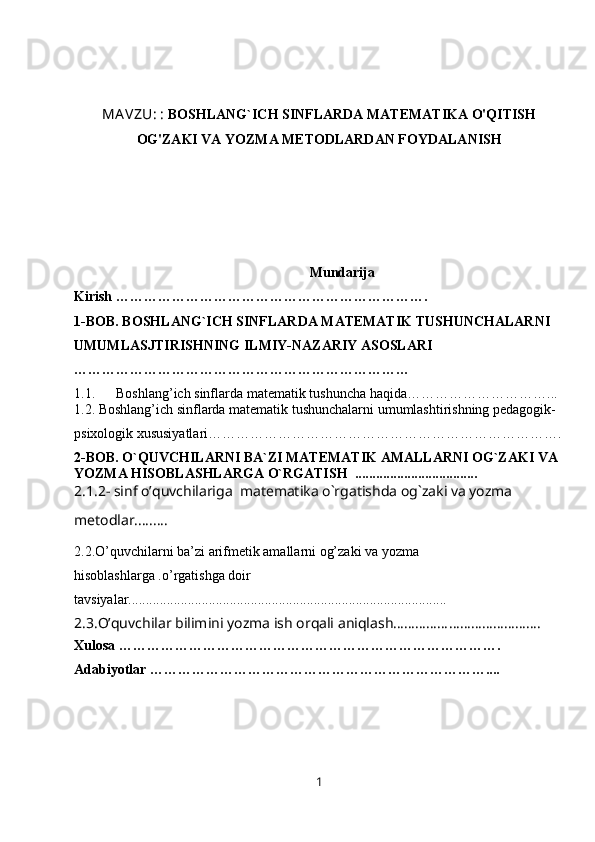 MA VZU:  :  BOSHLANG`ICH SINFLARDA MATEMATIKA O'QITISH
OG'ZAKI VA YOZMA METODLARDAN FOYDALANISH
 Mundarija 
Kirish …………………………… …………………………….
1-BOB.  BOSHLANG`ICH SINFLARDA MATEMATIK TUSHUNCHALARNI 
UMUMLASJTIRISHNING ILMIY-NAZARIY ASOSLARI 
………………………………………………………………
1.1 .      Boshlang’ich sinflarda   matematik   tushuncha haqida …………………………...
1.2. Boshlang’ich sinflarda matematik tushunchalarni umumlashtirishning pedagogik-
psixologik xususiyatlari ………………………………………………………………….
2-BOB. O`QUVCHILARNI BA`ZI MATEMATIK AMALLARNI OG`ZAKI VA 
YOZMA HISOBLASHLARGA O`RGATISH  ...................................
2.1.2- sinf o’quvchilariga  matematika o`rgatishda og`zaki va yozma 
metodlar.........
2.2.O’quvchilarni ba’zi arifmetik amallarni og’zaki va yozma 
hisoblashlarga .o’rgatishga doir 
tavsiyalar...........................................................................................
2.3.O’quvchilar bilimini yozma ish orqali aniqlash………………………………….
Xulosa ……………………………………………………………………….
Adabiyotlar ………………………………………………………………....
1 