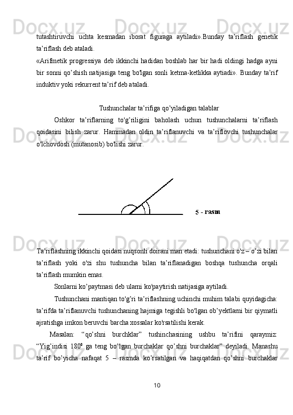 tutashtiruvchi   uchta   kesmadan   iborat   figuraga   aytiladi».Bunday   ta’riflash   genetik
ta’riflash deb ataladi.
«Arifmetik progressiya  deb  ikkinchi  hadidan  boshlab  har  bir  hadi  oldingi  hadga  ayni
bir sonni  qo’shish natijasiga teng bo'lgan sonli  ketma-ketlikka aytiadi». Bunday ta’rif
induktiv yoki rekurrent ta’rif deb ataladi.
   Tushunchalar ta’rifiga qo’yiladigan talablar
Oshkor   ta’riflarning   to'g’riligini   baholash   uchun   tushunchalarni   ta’riflash
qoidasini   bilish   zarur.   Hammadan   oldin   ta’riflanuvchi   va   ta’riflovchi   tushunchalar
o'lchovdosh (mutanosib) bo'lishi zarur.
Ta’riflashning ikkinchi qoidasi nuqsonli doirani man etadi: tushunchani o'z – o’zi bilan
ta’riflash   yoki   o'zi   shu   tushuncha   bilan   ta’riflanadigan   boshqa   tushuncha   orqali
ta’riflash mumkin emas. 
Sonlarni ko’paytmasi deb ularni ko'paytirish natijasiga aytiladi.
Tushunchani mantiqan to'g’ri ta’riflashning uchinchi muhim talabi quyidagicha:
ta’rifda ta’riflanuvchi tushunchaning hajmiga tegishli bo'lgan ob’yektlarni bir qiymatli
ajratishga imkon beruvchi barcha xossalar ko'rsatilishi kerak.
Masalan:   “qo’shni   burchklar”   tushinchasining   ushbu   ta’rifini   qaraymiz:
“Yig’indisi   180 0
  ga   teng   bo’lgan   burchaklar   qo’shni   burchaklar”   deyiladi.   Manashu
ta’rif   bo’yicha   nafaqat   5   –   rasmda   ko’rsatilgan   va   haqiqatdan   qo’shni   burchaklar
10 