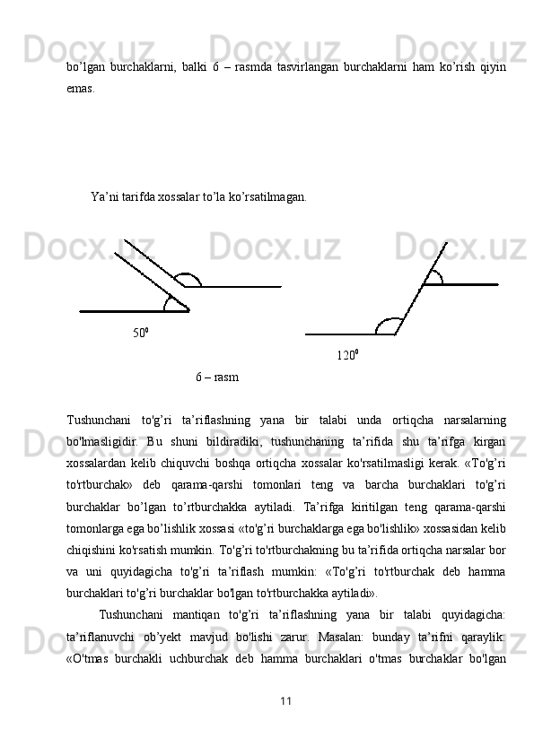 bo’lgan   burchaklarni,   balki   6   –   rasmda   tasvirlangan   burchaklarni   ham   ko’rish   qiyin
emas. 
Ya’ni tarifda xossalar to’la ko’rsatilmagan. 
 
                                       130 0    
                                                               60 0
                                                                          
                     50 0
                                                              
                                                                                      120 0
                                         6 – rasm 
Tushunchani   to'g’ri   ta’riflashning   yana   bir   talabi   unda   ortiqcha   narsalarning
bo'lmasligidir.   Bu   shuni   bildiradiki,   tushunchaning   ta’rifida   shu   ta’rifga   kirgan
xossalardan   kelib   chiquvchi   boshqa   ortiqcha   xossalar   ko'rsatilmasligi   kerak.   «To'g’ri
to'rtburchak»   deb   qarama-qarshi   tomonlari   teng   va   barcha   burchaklari   to'g’ri
burchaklar   bo’lgan   to’rtburchakka   aytiladi.   Ta’rifga   kiritilgan   teng   qarama-qarshi
tomonlarga ega bo’lishlik xossasi «to'g’ri burchaklarga ega bo'lishlik» xossasidan kelib
chiqishini ko'rsatish mumkin. To'g’ri to'rtburchakning bu ta’rifida ortiqcha narsalar bor
va   uni   quyidagicha   to'g’ri   ta’riflash   mumkin:   «To'g’ri   to'rtburchak   deb   hamma
burchaklari to'g’ri burchaklar bo'lgan to'rtburchakka aytiladi».
Tushunchani   mantiqan   to'g’ri   ta’riflashning   yana   bir   talabi   quyidagicha:
ta’riflanuvchi   ob’yekt   mavjud   bo'lishi   zarur.   Masalan:   bunday   ta’rifni   qaraylik:
«O'tmas   burchakli   uchburchak   deb   hamma   burchaklari   o'tmas   burchaklar   bo'lgan
11 