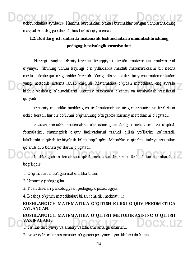 uchburchakka aytiladi». Hamma burchaklari o'tmas burchaklar bo'lgan uchburchakning
mavjud emasligiga ishonch hosil qilish qiyin emas. 
1.2. Boshlang’ich sinflarda matematik tushunchalarni umumlashtirishning
pedagogik-psixologik xususiyatlari
Hozirgi   vaqtda   ilimiy-texnika   taraqqiyoti   asrida   matematika   muhim   rol
o’ynaydi.   Shuning   uchun   keyingi   o’n   yilliklarda   maktab   matematikasini   bir   necha
marta       dasturiga   o’zgarishlar   kiritildi.   Yangi   dts   va   dastur   bo’yicha   matematikadan
yangi   metodik   sistema   ishlab   chiqildi.   Matematika   o’qitish   metodikasi   eng   avvalo
kichik   yoshdagi   o’quvchilarni   umumiy   sistemada   o’qitish   va   tarbiyalash   vazifasini
qo’yadi.
umumiy   metodika   boshlangich   sinf   matematikasining   mazmunini   va   tuzilishini
ochib beradi, har bir bo’limni o’qitishning o’ziga xos xususiy metodlarini o’rgatadi.
xususiy   metodika   matematika   o’qitishning   asoslangan   metodlarini   va   o’qitish
formalarini,   shuningdek   o’quv   faoliyatlarini   tashkil   qilish   yo’llarini   ko’rsatadi.
Ma’lumki   o’qitish   tarbiyalash   bilan   bog’liqdir.   Metodika   o’qitishni   tarbiyalash   bilan
qo’shib olib borish yo’llarini o’rgatadi.
boshlangich matematika o’qitish metodikasi bir necha fanlar bilan chambarchas
bog’liqdir.
1. O’qitish asosi bo’lgan matematika bilan.
2. Umumiy pe dagogika.
3. Yosh davrlari p sixologiya si, pedagogik psixologiya.
4. Boshqa o’qitish metodikalari bilan ( ona  tili, mehnat ,  ...).
BOSHLANGICH   MATEMATIKA   O’QITISH   KURSI   O’QUV   PREDMETIGA
AYLANGAN.
BOSHLANGICH   MATEMATIKA   O’QITISH   METODIKASINING   O’QITISH
VAZIFALARI:
1. Ta’lim-tarbiyaviy va amaliy vazifalarni amalga oshirishi,
2. Nazariy bilimlar sistemasini o’rganish jarayonini yoritib berishi kerak.
12 