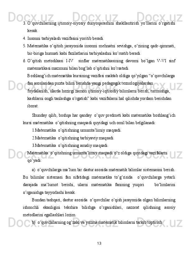 3. O’quvchilarning   ijtimoiy- siyosiy   dunyoqarashini   shakllantirish   yo’llarini   o’rgatishi
kerak.
4. Insonni tarbiyalash vazifasini yoritib beradi.
5. Matematika   o’qitish   jarayonida   insonni   mehnatni   sevishga,   o’zining   qadr-qimmati,
bir-biriga hurmati kabi fazilatlarini tarbiyalashni ko’rsatib beradi.
6. O’qitish   metodikasi   I-IV     sinflar   matematikasining   davomi   bo’lgan   V-VI   sinf
matematikasi mazmuni bilan bog’lab o’qitishni ko’rsatadi.
Boshlang’ich matematika kursining vazifasi maktab oldiga qo’yilgan “o’quvchilarga
fan asoslaridan puxta bilim berishda yangi  pedagogik  texnologiya lardan  
foydalanish, ularda hozirgi zamon ijtimoiy-iqtisodiy bilimlarni berish, turmushga, 
kasblarni ongli tanlashga o’rgatish” kabi vazifalarni hal qilishda yordam berishdan 
iborat.
Shunday qilib, boshqa har qanday  o’quv predmeti kabi matematika boshlang’ich
kursi matematika  o’qitishning maqsadi quyidagi uch omil bilan belgilanadi:
1.Matematika  o’qitishning umumta’limiy maqsadi.
2.Matematika  o’qitishning tarbiyaviy maqsadi.
3.Matematika  o’qitishning amaliy maqsadi.
Matematika  o’qitishning umumta’limiy maqsadi o’z oldiga quyidagi vazifalarni 
qo’yadi:
a)  o’quvchilarga ma’lum bir dastur asosida matematik bilimlar sistemasini berish.
Bu   bilimlar   sistemasi   fan   sifatidagi   matematika   to’g’risida     o’quvchilarga   yetarli
darajada   ma’lumot   berishi,   ularni   matematika   fanining   yuqori       bo’limlarini
o’rganishga tayyorlashi kerak.
Bundan tashqari, dastur asosida  o’quvchilar o’qish jarayonida olgan bilimlarning
ishonchli   ekanligini   tekshira   bilishga   o’rganishlari,   nazorat   qilishning   asosiy
metodlarini egallashlari lozim. 
b)  o’quvchilarning og’zaki va yozma matematik bilimlarni tarkib toptirish
13 