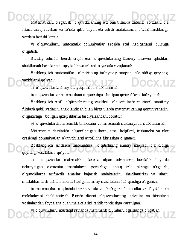 Matematikani   o’rganish     o’quvchilarning   o’z   ona   tillarida   xatosiz     so’zlash,   o’z
fikrini   aniq,   ravshan   va   lo’nda   qilib   bayon   eta   bilish   malakalarini   o’zlashtirishlariga
yordam berishi kerak.
v)   o’quvchilarni   matematik   qonuniyatlar   asosida   real   haqiqatlarni   bilishga
o’rgatish.
Bunday   bilimlar   berish   orqali   esa     o’quvchilarning   fazoviy   tasavvur   qilishlari
shakllanadi hamda mantiqiy tafakkur qilishlari yanada rivojlanadi.
Boshlang’ich   matematika     o’qitishning   tarbiyaviy   maqsadi   o’z   oldiga   quyidagi
vazifalarni qo’yadi:
a)  o’quvchilarda ilmiy dunyoqarashni shakllantirish.
b) o’quvchilarda matematikani o’rganishga   bo’lgan qiziqishlarni tarbiyalash.
Boshlang’ich   sinf     o’qituvchisining   vazifasi     o’quvchilarda   mustaqil   mantiqiy
fikrlash qobiliyatlarini shakllantirish bilan birga ularda matematikaning qonuniyatlarini
o’rganishga   bo’lgan qiziqishlarini tarbiyalashdan iboratdir.
v)  o’quvchilarda matematik tafakkurni va matematik madaniyatni shakllantirish.
Matematika   darslarida   o’rganiladigan   ibora,   amal   belgilari,   tushuncha   va   ular
orasidagi qonuniyatlar  o’quvchilarni atroflicha fikrlashga o’rgatadi.
Boshlang’ich   sinflarda   matematika     o’qitishning   amaliy   maqsadi   o’z   oldiga
quyidagi vazifalarni qo’yadi: 
a)     o’quvchilar   matematika   darsida   olgan   bilimlarini   kundalik   hayotda
uchraydigan   elementar   masalalarni   yechishga   tadbiq   qila   olishga   o’rgatish,
o’quvchilarda   arifmetik   amallar   bajarish   malakalarini   shakllantirish   va   ularni
mustahkamlash uchun maxsus tuzilgan amaliy masalalarni hal qilishga o’rgatish,
b)   matematika   o’qitishda   texnik vosita  va   ko’rgazmali  qurollardan  foydalanish
malakalarini   shakllantirish.   Bunda   diqqat   o’quvchilarning   jadvallar   va   hisoblash
vositalaridan foydalana olish malakalarini tarkib toptirishga qaratilgan.
v) o’quvchilarni mustaqil ravishda matematik bilimlarni egallashga o’rgatish.
14 