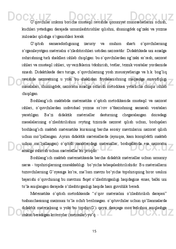 O’quvchilar imkoni boricha mustaqil ravishda qonuniyat munosabatlarini ochish,
kuchlari yetadigan darajada umumlashtirishlar qilishni, shuningdek og’zaki  va yozma
xulosalar qilishga o’rganishlari kerak.
O’qitish   samaradorligining   zaruriy   va   muhim   sharti   o’quvchilarning
o’rganilayotgan materialni o’zlashtirishlari ustidan nazoratdir. Didaktikada uni amalga
oshirishning turli shakllari ishlab chiqilgan: bu o’quvchilardan og’zaki so’rash; nazorat
ishlari va mustaqil ishlari; uy vazifalarini tekshirish, testlar, texnik vositalar yordamida
sinash.   Didaktikada   dars   turiga,   o’quvchilarning   yosh   xususiyatlariga   va   h.k.   bog’liq
ravishda   nazoratning   u   yoki   bu   shaklidan   foydalanishning   maqsadga   muvofiqligi
masalalari, shuningdek, nazoratni amalga oshirish metodikasi yetarlicha chuqur ishlab
chiqilgan.
Boshlang’ich   maktabda   matematika   o’qitish   metodikasida   mustaqil   va   nazorat
ishlari,   o’quvchilardan   individual   yozma   so’rov   o’tkazishning   samarali   vositalari
yaratilgan.   Ba’zi   didaktik   materiallar   dasturning   chegaralangan   doiradagi
masalalarining   o’zlashtirilishini   reyting   tizimida   nazorat   qilish   uchun,   boshqalari
boshlang’ich   maktab   matematika   kursining   barcha   asosiy   mavzularini   nazorat   qilish
uchun   mo’ljallangan.   Ayrim   didaktik   materiallarda   (ayniqsa,   kam   komplektli   maktab
uchun   mo’ljallangan)   o’qitish   xarakteridagi   materiallar,   boshqalarida   esa   nazoratni
amalga oshirish uchun materiallar ko’proqdir.
Boshlang’ich maktab matematikasida barcha didaktik materiallar uchun umumiy
narsa - topshiriqlarning murakkabligi   bo’yicha tabaqalashtirilishidir. Bu materiallarni
tuzuvchilarning   G’oyasiga   ko’ra,   ma’lum   mavzu   bo’yicha   topshiriqning   biror   usulini
bajarishi   o’quvchining   bu   mavzuni   faqat   o’zlashtirganligi   haqidagina   emas,   balki   uni
to’la aniqlangan darajada o’zlashtirganligi haqida ham guvohlik beradi. 
Matematika   o’qitish   metodikasida   “o’quv   materialini   o’zlashtirilish   darajasi”
tushunchasining mazmuni to’la ochib berilmagan. o’qituvchilar uchun qo’llanmalarda
didaktik   materialning   u   yoki   bu   topshiriG’i   qaysi   darajaga   mos   kelishini   aniqlashga
imkon beradigan kriteriylar (mezonlar) yo’q.
15 