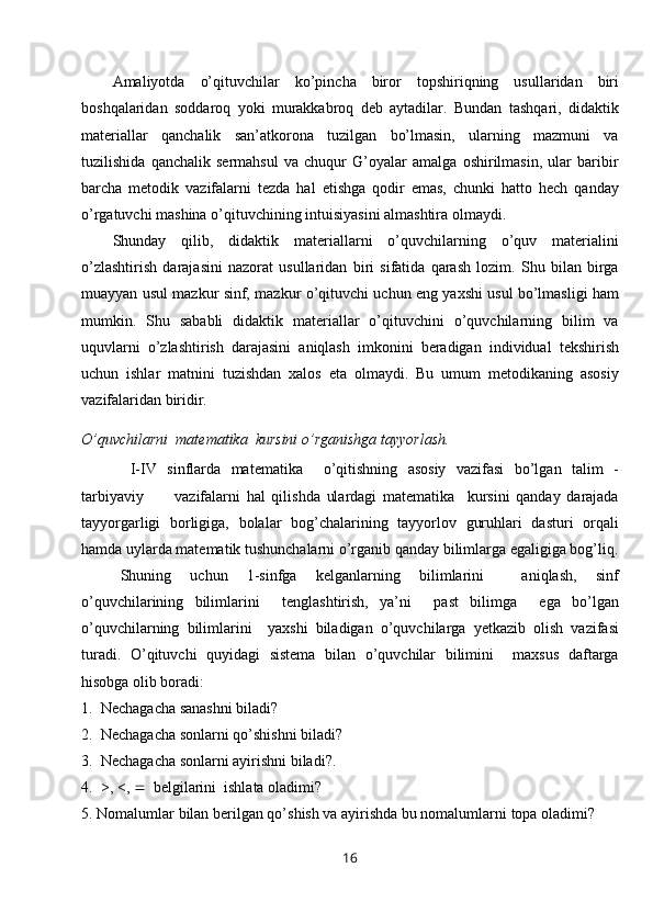 Amaliyotda   o’qituvchilar   ko’pincha   biror   topshiriqning   usullaridan   biri
boshqalaridan   soddaroq   yoki   murakkabroq   deb   aytadilar.   Bundan   tashqari,   didaktik
materiallar   qanchalik   san’atkorona   tuzilgan   bo’lmasin,   ularning   mazmuni   va
tuzilishida   qanchalik   sermahsul   va   chuqur   G’oyalar   amalga   oshirilmasin,   ular   baribir
barcha   metodik   vazifalarni   tezda   hal   etishga   qodir   emas,   chunki   hatto   hech   qanday
o’rgatuvchi mashina o’qituvchining intuisiyasini almashtira olmaydi.
Shunday   qilib,   didaktik   materiallarni   o’quvchilarning   o’quv   materialini
o’zlashtirish   darajasini   nazorat   usullaridan   biri   sifatida   qarash   lozim.   Shu   bilan   birga
muayyan usul mazkur sinf, mazkur o’qituvchi uchun eng yaxshi usul bo’lmasligi ham
mumkin.   Shu   sababli   didaktik   materiallar   o’qituvchini   o’quvchilarning   bilim   va
uquvlarni   o’zlashtirish   darajasini   aniqlash   imkonini   beradigan   individual   tekshirish
uchun   ishlar   matnini   tuzishdan   xalos   eta   olmaydi.   Bu   umum   metodikaning   asosiy
vazifalaridan biridir.
O’quvchilarni  matematika  kursini o’rganishga tayyorlash.  
  I-IV   sinflarda   matematika     o’qitishning   asosiy   vazifasi   bo’lgan   talim   -
tarbiyaviy           vazifalarni   hal   qilishda   ulardagi   matematika     kursini   qanday   darajada
tayyorgarligi   borligiga,   bolalar   bog’chalarining   tayyorlov   guruhlari   dasturi   orqali
hamda uylarda matematik tushunchalarni o’rganib qanday bilimlarga egaligiga bog’liq.
Shuning   uchun   1-sinfga   kelganlarning   bilimlarini     aniqlash,   sinf
o’quvchilarining   bilimlarini     tenglashtirish,   ya’ni     past   bilimga     ega   bo’lgan
o’quvchilarning   bilimlarini     yaxshi   biladigan   o’quvchilarga   yetkazib   olish   vazifasi
turadi.   O’qituvchi   quyidagi   sistema   bilan   o’quvchilar   bilimini     maxsus   daftarga
hisobga olib boradi:
1.   Nechagacha sanashni biladi? 
2.  Nechagacha sonlarni qo’shishni biladi?
3.  Nechagacha sonlarni ayirishni biladi?. 
4.  >, <,     belgilarini  ishlata oladimi?
5. Nomalumlar   bilan   berilgan   qo ’ shish   va   ayirishda   bu   nomalumlarni   topa   oladimi ? 
16 