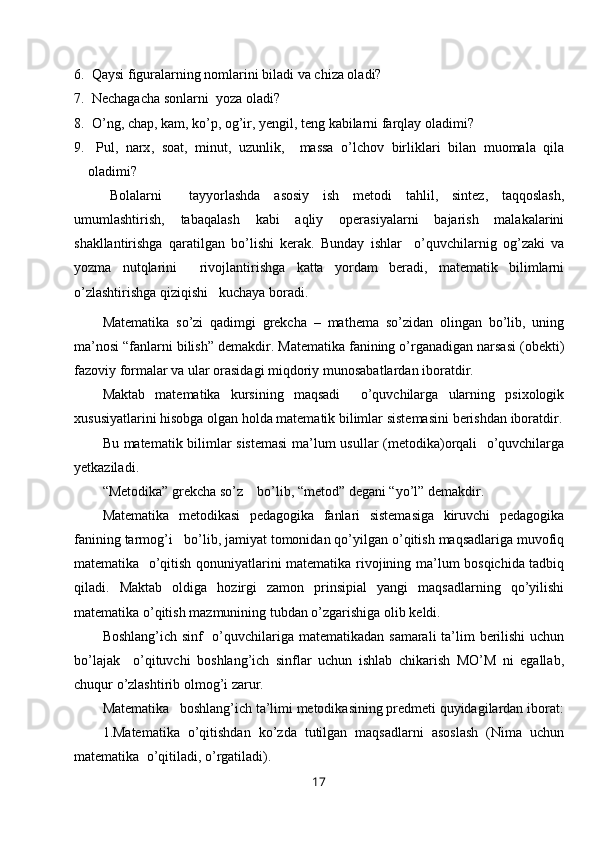 6.   Qaysi figuralarning nomlarini biladi va chiza oladi?
7.   Nechagacha sonlarni  yoza oladi?
8.   O’ ng ,  chap ,  kam ,  ko ’ p ,  og ’ ir ,  yengil ,  teng   kabilarni   farqlay   oladimi ?
9.   Pul ,   narx ,   soat ,   minut ,   uzunlik ,     massa   o ’ lchov   birliklari   bilan   muomala   qila
oladimi ?
B olalarni     tayyorlashda   asosiy   ish   metodi   tahlil ,   sintez ,   taqqoslash ,
umumlashtirish ,   tabaqalash   kabi   aqliy   operasiyalarni   bajarish   malakalarini
shakllantirishga   qaratilgan   bo ’ lishi   kerak .   Bunday   ishlar     o ’ quvchilarnig   og ’ zaki   va
yozma   nutqlarini     rivojlantirishga   katta   yordam   beradi ,   matematik   bilimlarni
o ’ zlashtirishga   qiziqishi     kuchaya   boradi .
Matematika   so ’ zi   qadimgi   grekcha   –   mathema   so ’ zidan   olingan   bo ’ lib ,   uning
ma ’ nosi  “ fanlarni   bilish ”  demakdir .  Matematika   fanining   o ’ rganadigan   narsasi  ( obekti )
fazoviy   formalar   va   ular   orasidagi   miqdoriy   munosabatlardan   iboratdir .
Maktab   matematika   kursining   maqsadi     o ’ quvchilarga   ularning   psixologik
xususiyatlarini   hisobga   olgan   holda   matematik   bilimlar   sistemasini   berishdan   iboratdir .
Bu   matematik   bilimlar   sistemasi   ma ’ lum   usullar   ( metodika ) orqali     o ’ quvchilarga
yetkaziladi .
“ Metodika ”  grekcha   so ’ z      bo ’ lib , “ metod ”  degani  “ yo ’ l ”  demakdir .
Matematika   metodikasi   pedagogika   fanlari   sistemasiga   kiruvchi   pedagogika
fanining   tarmog ’ i     bo ’ lib ,  jamiyat   tomonidan   qo ’ yilgan   o ’ qitish   maqsadlariga   muvofiq
matematika     o ’ qitish   qonuniyatlarini   matematika   rivojining   ma ’ lum   bosqichida   tadbiq
qiladi .   Maktab   oldiga   hozirgi   zamon   prinsipial   yangi   maqsadlarning   qo ’ yilishi
matematika   o ’ qitish   mazmunining   tubdan   o ’ zgarishiga   olib   keldi .
Boshlang ’ ich   sinf     o ’ quvchilariga   matematikadan   samarali   ta ’ lim   berilishi   uchun
bo ’ lajak     o ’ qituvchi   boshlang ’ ich   sinflar   uchun   ishlab   chikarish   MO ’ M   ni   egallab ,
chuqur   o ’ zlashtirib   olmo g’ i   zarur .
Matematika     boshlang ’ ich   ta ’ limi   metodikasining   predmeti   quyidagilardan   iborat :
1. Matematika   o ’ qitishdan   ko ’ zda   tutilgan   maqsadlarni   asoslash   ( Nima   uchun
matematika    o ’ qitiladi ,  o ’ rgatiladi ).
17 