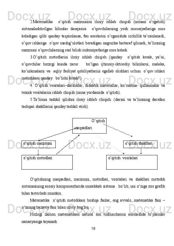 2. Matematika     o ’ qitish   mazmunini   ilmiy   ishlab   chiqish   ( nimani   o ’ rgatish )
sistemalashtirilgan   bilimlar   darajasini     o ’ quvchilarning   yosh   xususiyatlariga   mos
keladigan   qilib   qanday   taqsimlansa ,   fan   asoslarini   o ’ rganishda   izchillik   ta ’ minlanadi ,
o ’ quv   ishlariga     o ’ quv   mash g’ ulotlari   beradigan   nagruzka   bartaraf   qilinadi ,   ta ’ limning
mazmuni   o ’ quvchilarning   real   bilish   imkoniyatlariga   mos   keladi .
3. O ’ qitish   metodlarini   ilmiy   ishlab   chiqish   ( qanday     o ’ qitish   kerak ,   ya ’ ni ,
o ’ quvchilar   hozirgi   kunda   zarur       bo ’ lgan   ijtimoiy- iktisodiy   bilimlarni ,   malaka ,
ko ’ nikmalarni   va     aqliy   faoliyat   qobiliyatlarini   egallab   olishlari   uchun     o ’ quv   ishlari
metodikasi   qanday     bo ’ lishi   kerak ? )
4.   O’qitish   vositalari–darsliklar,   didaktik   materiallar,   ko’rsatma-   qullanmalar   va
texnik vositalarini ishlab chiqish (nima yordamida  o’qitish).
5.Ta’limni   tashkil   qilishni   ilmiy   ishlab   chiqish.   (darsni   va   ta’limning   darsdan
tashqari shakllarini qanday tashkil etish)
      O’qitish
maqsadlari  
o’qitish mazmuni o’qitish  shakl lari
o’qitish metodlari  o’qitish  vositalari
O’qitishning   maqsadlari,   mazmuni,   metodlari,   vositalari   va   shakl lari   metodik
sistemasining asosiy komponentlarida murakkab sistema   bo’lib, uni o’ziga xos grafik
bilan tasvirlash mumkin.
Matematika     o ’ qitish   metodikasi   boshqa   fanlar ,   eng   avvalo ,   matematika   fani   –
o ’ zining   bazaviy   fani   bilan   uzviy   bog ’ liq .
Hozirgi   zamon   matematikasi   natural   son   tushunchasini   asoslashda   to ’ plamlar
nazariyasiga   tayanadi .
18 